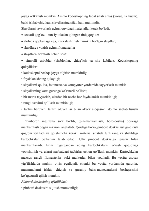  
 
joyga o`tkazish mumkin. Ammo kodoskopning faqat sifati emas (yorug`lik kuchi), 
balki ishlab chiqilgan slaydlarning sifati ham muhimdir.  
Slaydlarni tayyorlash uchun quyidagi materiallar kerak bo`ladi:  
 acetatli qog`oz – sun`iy toladan qilingan tiniq qog`oz;  
 alohida qoplamaga ega, nusxalashtirish mumkin bo`lgan slaydlar;  
 slaydlarga yozish uchun flomasterlar  
 slaydlarni tozalash uchun spirt;  
 simvolli asboblar (shablonlar, chizg`ich va shu kabilar). Kodoskopning 
qulayliklari:  
• kodoskopni boshqa joyga siljitish mumkinligi;  
• foydalanishning qulayligi;  
• slaydlarni qo`lda, fotonusxa va kompyuter yordamida tayyorlash mumkin;  
• slaydlarning katta guruhga ko`rinarli bo`lishi;  
• bir marta tayyorlab, ulardan bir necha bor foydalanish mumkinligi;  
• rangli tasvirni qo`llash mumkinligi;  
• ta`lim beruvchi ta`lim oluvchilar bilan «ko`z aloqasi»ni doimo saqlab turishi 
mumkinligi.  
    “Pinbord” inglizcha so`z bo`lib, (pin-mahkamlash, bord-doska) doskaga 
mahkamlash degan ma`noni anglatadi. Qoidaga ko`ra, pinbord doskasi ustiga o`rash 
qog`ozi tortiladi va qo`shimcha kerakli material sifatida turli rang va shakldagi 
kartochkalar bo`lishini talab qiladi. Ular pinbord doskasiga ignalar bilan 
mahkamlanadi. Ishni tugatgandan so`ng kartochkalarni o`rash qog`oziga 
yopishtirish va ularni navbatdagi tadbirlar uchun qo`llash mumkin. Kartochkalar 
maxsus rangli flomasterlar yoki markerlar bilan yoziladi. Bu vosita asosan 
yig`ilishlarda muhim o`rin egallaydi, chunki bu vosita yordamida qarorlar, 
muammolarni ishlab chiqish va guruhiy bahs-munozaralarni boshqarishni 
ko`rgazmali qilish mumkin.  
Pinbord doskasining afzalliklari:  
• pinbord doskasini siljitish mumkinligi;  
