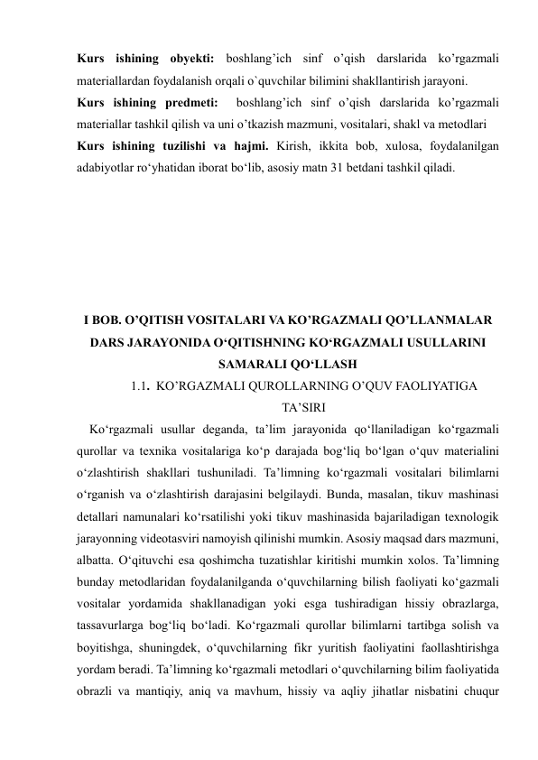  
 
Kurs ishining obyekti: boshlang’ich sinf o’qish darslarida ko’rgazmali 
materiallardan foydalanish orqali o`quvchilar bilimini shakllantirish jarayoni.  
Kurs ishining predmeti:  boshlang’ich sinf o’qish darslarida ko’rgazmali 
materiallar tashkil qilish va uni o’tkazish mazmuni, vositalari, shakl va metodlari 
Kurs ishining tuzilishi vа hаjmi. Kirish, ikkitа bоb, xulоsа, fоydаlаnilgаn 
аdаbiyоtlаr rоʻyhаtidan iborat bo‘lib, asosiy matn 31 betdani tashkil qiladi. 
 
 
 
 
 
 
I BOB. O’QITISH VOSITALARI VA KO’RGAZMALI QO’LLANMALAR 
DARS JARAYONIDA O‘QITISHNING KO‘RGAZMALI USULLARINI 
SAMARALI QO‘LLASH 
1.1.  KO’RGAZMALI QUROLLARNING O’QUV FAOLIYATIGA 
TA’SIRI 
    Ko‘rgazmali usullar deganda, ta’lim jarayonida qo‘llaniladigan ko‘rgazmali 
qurollar va texnika vositalariga ko‘p darajada bog‘liq bo‘lgan o‘quv materialini 
o‘zlashtirish shakllari tushuniladi. Ta’limning ko‘rgazmali vositalari bilimlarni 
o‘rganish va o‘zlashtirish darajasini belgilaydi. Bunda, masalan, tikuv mashinasi 
detallari namunalari ko‘rsatilishi yoki tikuv mashinasida bajariladigan texnologik 
jarayonning videotasviri namoyish qilinishi mumkin. Asosiy maqsad dars mazmuni, 
albatta. O‘qituvchi esa qoshimcha tuzatishlar kiritishi mumkin xolos. Ta’limning 
bunday metodlaridan foydalanilganda o‘quvchilarning bilish faoliyati ko‘gazmali 
vositalar yordamida shakllanadigan yoki esga tushiradigan hissiy obrazlarga, 
tassavurlarga bog‘liq bo‘ladi. Ko‘rgazmali qurollar bilimlarni tartibga solish va 
boyitishga, shuningdek, o‘quvchilarning fikr yuritish faoliyatini faollashtirishga 
yordam beradi. Ta’limning ko‘rgazmali metodlari o‘quvchilarning bilim faoliyatida 
obrazli va mantiqiy, aniq va mavhum, hissiy va aqliy jihatlar nisbatini chuqur 
