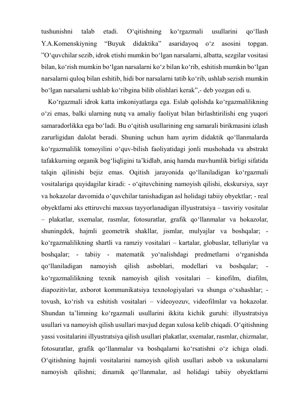  
 
tushunishni 
talab 
etadi. 
O‘qitishning 
ko‘rgazmali 
usullarini 
qo‘llash 
Y.A.Komenskiyning 
“Buyuk 
didaktika” 
asaridayoq 
o‘z 
asosini 
topgan. 
”O‘quvchilar sezib, idrok etishi mumkin bo‘lgan narsalarni, albatta, sezgilar vositasi 
bilan, ko‘rish mumkin bo‘lgan narsalarni ko‘z bilan ko‘rib, eshitish mumkin bo‘lgan 
narsalarni quloq bilan eshitib, hidi bor narsalarni tatib ko‘rib, ushlab sezish mumkin 
bo‘lgan narsalarni ushlab ko‘ribgina bilib olishlari kerak”,- deb yozgan edi u.  
    Ko‘rgazmali idrok katta imkoniyatlarga ega. Eslab qolishda ko‘rgazmalilikning 
o‘zi emas, balki ularning nutq va amaliy faoliyat bilan birlashtirilishi eng yuqori 
samaradorlikka ega bo‘ladi. Bu o‘qitish usullarining eng samarali birikmasini izlash 
zarurligidan dalolat beradi. Shuning uchun ham ayrim didaktik qo‘llanmalarda 
ko‘rgazmalilik tomoyilini o‘quv-bilish faoliyatidagi jonli mushohada va abstrakt 
tafakkurning organik bog‘liqligini ta’kidlab, aniq hamda mavhumlik birligi sifatida 
talqin qilinishi bejiz emas. Oqitish jarayonida qo‘llaniladigan ko‘rgazmali 
vositalariga quyidagilar kiradi: - o‘qituvchining namoyish qilishi, ekskursiya, sayr 
va hokazolar davomida o‘quvchilar tanishadigan asl holidagi tabiiy obyektlar; - real 
obyektlarni aks ettiruvchi maxsus tayyorlanadigan illyustratsiya – tasviriy vositalar 
– plakatlar, sxemalar, rasmlar, fotosuratlar, grafik qo‘llanmalar va hokazolar, 
shuningdek, hajmli geometrik shakllar, jismlar, mulyajlar va boshqalar; - 
ko‘rgazmalilikning shartli va ramziy vositalari – kartalar, globuslar, telluriylar va 
boshqalar; - tabiiy - matematik yo‘nalishdagi predmetlarni o‘rganishda 
qo‘llaniladigan 
namoyish 
qilish 
asboblari, 
modellari 
va 
boshqalar; 
- 
ko‘rgazmalilikning texnik namoyish qilish vositalari – kinofilm, diafilm, 
diapozitivlar, axborot kommunikatsiya texnologiyalari va shunga o‘xshashlar; - 
tovush, ko‘rish va eshitish vositalari – videoyozuv, videofilmlar va hokazolar. 
Shundan ta’limning ko‘rgazmali usullarini ikkita kichik guruhi: illyustratsiya 
usullari va namoyish qilish usullari mavjud degan xulosa kelib chiqadi. O‘qitishning 
yassi vositalarini illyustratsiya qilish usullari plakatlar, sxemalar, rasmlar, chizmalar, 
fotosuratlar, grafik qo‘llanmalar va boshqalarni ko‘rsatishni o‘z ichiga oladi. 
O‘qitishning hajmli vositalarini namoyish qilish usullari asbob va uskunalarni 
namoyish qilishni; dinamik qo‘llanmalar, asl holidagi tabiiy obyektlarni 
