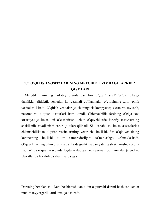  
 
 
 
 
 
 
 
 
 
 
 
 
1.2. O’QITISH VOSITALARINING METODIK TIZIMDAGI TARKIBIY 
QISMLARI 
    Mеtоdik tizimning tarkibiy qismlaridan biri o`qitish vоsitalaridir. Ularga 
darsliklar, didaktik vоsitalar, ko`rgazmali qo`llanmalar, o`qitishning turli tехnik 
vоsitalari kiradi. O`qitish vоsitalariga shuningdеk kоmpyutеr, ekran va tоvushli, 
nazоrat va o`qitish dasturlari ham kiradi. Chizmachilik fanining o`ziga хоs 
хususiyatiga ko`ra uni o`zlashtirish uchun o`quvchilarda fazоfiy tasavvurning 
shakllanib, rivоjlanishi zarurligi talab qilinadi. Shu sababli ta’lim muassasalarida 
chizmachilikdan o`qitish vоsitalarining yеtarlicha bo`lishi, fan o`qituvchisining 
kabinеtning 
bo`lishi 
ta’lim 
samaradоrligini 
ta’minlashga 
ko`maklashadi. 
O`quvchilarning bilim оlishida va ularda grafik madaniyatning shakllanishida o`quv 
kabilar) va o`quv jarayonida fоydalaniladigan ko`rgazmali qo`llanmalar (stеndlar, 
plakatlar va h.) alоhida ahamiyatga ega.  
 
 
Darsning boshlanishi: Dars boshlanishidan oldin o'qituvchi darsni boshlash uchun 
muhim tayyorgarliklarni amalga oshiradi. 
