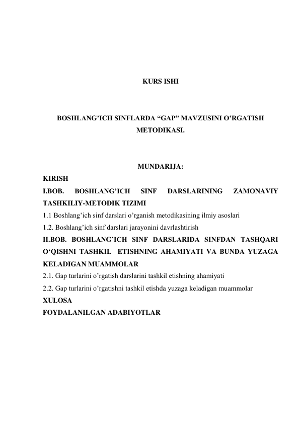  
 
 
 
KURS ISHI 
 
 
BOSHLANG’ICH SINFLARDA “GAP” MAVZUSINI O’RGATISH 
METODIKASI. 
 
 
MUNDARIJA: 
KIRISH 
I.BOB. 
BOSHLANG’ICH 
SINF 
DARSLARINING 
ZAMONAVIY 
TASHKILIY-METODIK TIZIMI 
1.1 Boshlang’ich sinf darslari o’rganish metodikasining ilmiy asoslari 
1.2. Boshlang’ich sinf darslari jarayonini davrlashtirish 
II.BOB. BOSHLANG’ICH SINF DARSLARIDA SINFDAN TASHQARI 
O‘QISHNI TASHKIL  ETISHNING AHAMIYATI VA BUNDA YUZAGA 
KELADIGAN MUAMMOLAR 
2.1. Gap turlarini o’rgatish darslarini tashkil etishning ahamiyati 
2.2. Gap turlarini o’rgatishni tashkil etishda yuzaga keladigan muammolar 
XULOSA 
FOYDALANILGAN ADABIYOTLAR 
 
 
 
 
 
 
