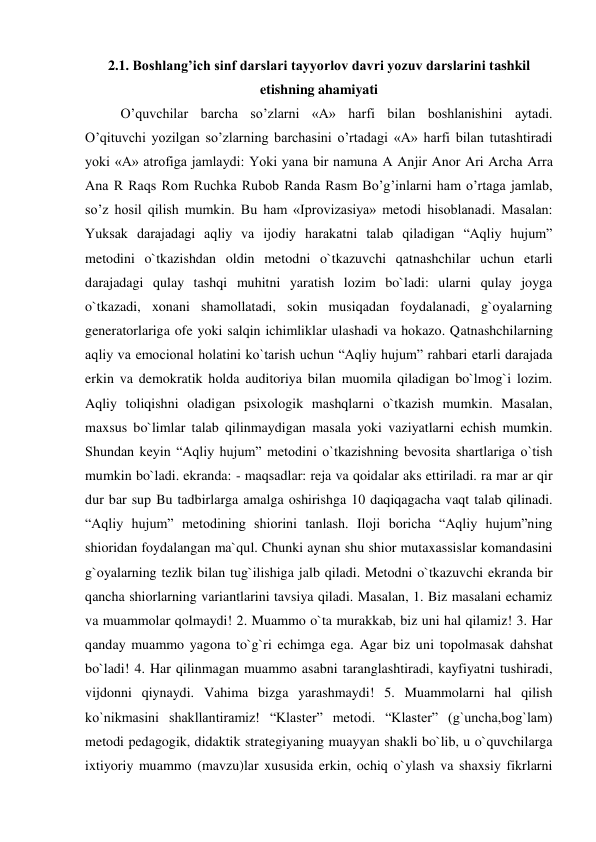 2.1. Boshlang’ich sinf darslari tayyorlov davri yozuv darslarini tashkil 
etishning ahamiyati 
  
O’quvchilar barcha so’zlarni «A» harfi bilan boshlanishini aytadi. 
O’qituvchi yozilgan so’zlarning barchasini o’rtadagi «A» harfi bilan tutashtiradi 
yoki «A» atrofiga jamlaydi: Yoki yana bir namuna А Anjir Anor Ari Archa Arra 
Ana R Raqs Rom Ruchka Rubob Randa Rasm Bo’g’inlarni ham o’rtaga jamlab, 
so’z hosil qilish mumkin. Bu ham «Iprovizasiya» metodi hisoblanadi. Masalan: 
Yuksak darajadagi aqliy va ijodiy harakatni talab qiladigan “Aqliy hujum” 
metodini o`tkazishdan oldin metodni o`tkazuvchi qatnashchilar uchun etarli 
darajadagi qulay tashqi muhitni yaratish lozim bo`ladi: ularni qulay joyga 
o`tkazadi, xonani shamollatadi, sokin musiqadan foydalanadi, g`oyalarning 
generatorlariga ofe yoki salqin ichimliklar ulashadi va hokazo. Qatnashchilarning 
aqliy va emocional holatini ko`tarish uchun “Aqliy hujum” rahbari etarli darajada 
erkin va demokratik holda auditoriya bilan muomila qiladigan bo`lmog`i lozim. 
Aqliy toliqishni oladigan psixologik mashqlarni o`tkazish mumkin. Masalan, 
maxsus bo`limlar talab qilinmaydigan masala yoki vaziyatlarni echish mumkin. 
Shundan keyin “Aqliy hujum” metodini o`tkazishning bevosita shartlariga o`tish 
mumkin bo`ladi. ekranda: - maqsadlar: reja va qoidalar aks ettiriladi. ra mar ar qir 
dur bar sup Bu tadbirlarga amalga oshirishga 10 daqiqagacha vaqt talab qilinadi. 
“Aqliy hujum” metodining shiorini tanlash. Iloji boricha “Aqliy hujum”ning 
shioridan foydalangan ma`qul. Chunki aynan shu shior mutaxassislar komandasini 
g`oyalarning tezlik bilan tug`ilishiga jalb qiladi. Metodni o`tkazuvchi ekranda bir 
qancha shiorlarning variantlarini tavsiya qiladi. Masalan, 1. Biz masalani echamiz 
va muammolar qolmaydi! 2. Muammo o`ta murakkab, biz uni hal qilamiz! 3. Har 
qanday muammo yagona to`g`ri echimga ega. Agar biz uni topolmasak dahshat 
bo`ladi! 4. Har qilinmagan muammo asabni taranglashtiradi, kayfiyatni tushiradi, 
vijdonni qiynaydi. Vahima bizga yarashmaydi! 5. Muammolarni hal qilish 
ko`nikmasini shakllantiramiz! “Klaster” metodi. “Klaster” (g`uncha,bog`lam) 
metodi pedagogik, didaktik strategiyaning muayyan shakli bo`lib, u o`quvchilarga 
ixtiyoriy muammo (mavzu)lar xususida erkin, ochiq o`ylash va shaxsiy fikrlarni 
