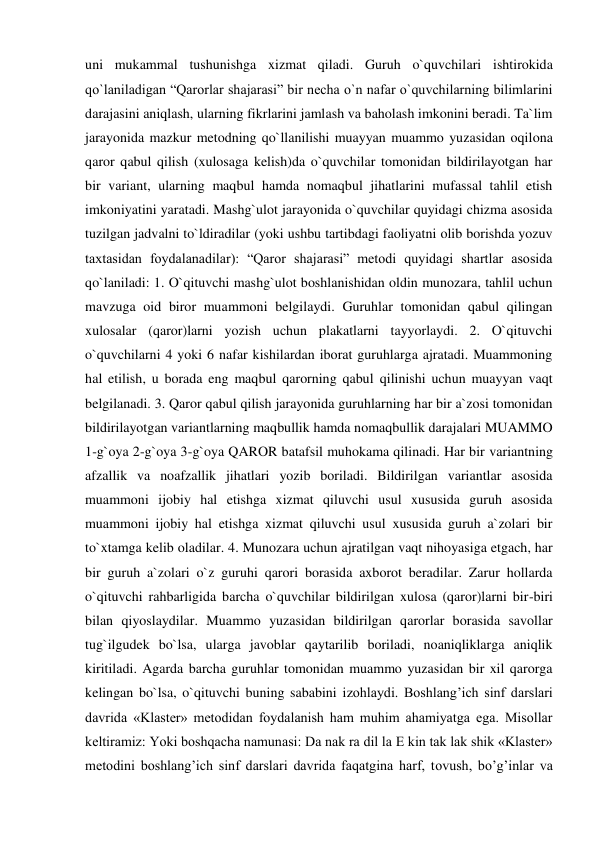uni mukammal tushunishga xizmat qiladi. Guruh o`quvchilari ishtirokida 
qo`laniladigan “Qarorlar shajarasi” bir necha o`n nafar o`quvchilarning bilimlarini 
darajasini aniqlash, ularning fikrlarini jamlash va baholash imkonini beradi. Ta`lim 
jarayonida mazkur metodning qo`llanilishi muayyan muammo yuzasidan oqilona 
qaror qabul qilish (xulosaga kelish)da o`quvchilar tomonidan bildirilayotgan har 
bir variant, ularning maqbul hamda nomaqbul jihatlarini mufassal tahlil etish 
imkoniyatini yaratadi. Mashg`ulot jarayonida o`quvchilar quyidagi chizma asosida 
tuzilgan jadvalni to`ldiradilar (yoki ushbu tartibdagi faoliyatni olib borishda yozuv 
taxtasidan foydalanadilar): “Qaror shajarasi” metodi quyidagi shartlar asosida 
qo`laniladi: 1. O`qituvchi mashg`ulot boshlanishidan oldin munozara, tahlil uchun 
mavzuga oid biror muammoni belgilaydi. Guruhlar tomonidan qabul qilingan 
xulosalar (qaror)larni yozish uchun plakatlarni tayyorlaydi. 2. O`qituvchi 
o`quvchilarni 4 yoki 6 nafar kishilardan iborat guruhlarga ajratadi. Muammoning 
hal etilish, u borada eng maqbul qarorning qabul qilinishi uchun muayyan vaqt 
belgilanadi. 3. Qaror qabul qilish jarayonida guruhlarning har bir a`zosi tomonidan 
bildirilayotgan variantlarning maqbullik hamda nomaqbullik darajalari MUAMMO 
1-g`oya 2-g`oya 3-g`oya QAROR batafsil muhokama qilinadi. Har bir variantning 
afzallik va noafzallik jihatlari yozib boriladi. Bildirilgan variantlar asosida 
muammoni ijobiy hal etishga xizmat qiluvchi usul xususida guruh asosida 
muammoni ijobiy hal etishga xizmat qiluvchi usul xususida guruh a`zolari bir 
to`xtamga kelib oladilar. 4. Munozara uchun ajratilgan vaqt nihoyasiga etgach, har 
bir guruh a`zolari o`z guruhi qarori borasida axborot beradilar. Zarur hollarda 
o`qituvchi rahbarligida barcha o`quvchilar bildirilgan xulosa (qaror)larni bir-biri 
bilan qiyoslaydilar. Muammo yuzasidan bildirilgan qarorlar borasida savollar 
tug`ilgudek bo`lsa, ularga javoblar qaytarilib boriladi, noaniqliklarga aniqlik 
kiritiladi. Agarda barcha guruhlar tomonidan muammo yuzasidan bir xil qarorga 
kelingan bo`lsa, o`qituvchi buning sababini izohlaydi. Boshlang’ich sinf darslari 
davrida «Klaster» metodidan foydalanish ham muhim ahamiyatga ega. Misollar 
keltiramiz: Yoki boshqacha namunasi: Da nak ra dil la E kin tak lak shik «Klaster» 
metodini boshlang’ich sinf darslari davrida faqatgina harf, tovush, bo’g’inlar va 
