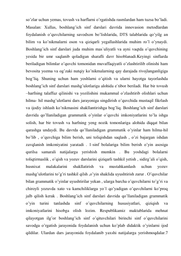 so’zlar uchun yemas, tovush va harflarni o’rgatishda rasmlardan ham tuzsa bo’ladi. 
Masalan: Xullas, boshlang’ich sinf darslari davrida innovasion metodlardan 
foydalanish o’quvchilarning savodxon bo’lishlarida, DTS talablarida qo’yilg an 
bilim va ko’nikmalarni oson va qiziqarli yegallashlarida muhim ro’l o’ynaydi. 
Boshlang’ich sinf darslari juda muhim mas`uliyatli va ayni vaqtda o’quvchining 
yesida bir umr saqlanib qoladigan sharafli davr hisoblanadi.Keyingi sinflarda 
beriladigan bilimlar o’quvchi tomonidan muvaffaqiyatli o’zlashtirilib olinishi ham 
bevosita yozma va og’zaki nutqiy ko’nikmalarning qay darajada rivojlanganligiga 
bog’liq. Shuning uchun ham yoshlarni o’qitish va ularni hayotga tayorlashda 
boshlang’ich sinf darslari mashg’ulotlariga alohida e`tibor beriladi. Har bir tovush 
–harfning talaffuz qilinishi va yozilishini mukammal o’zlashtirib olishlari uchun 
hilma- hil mashg’ulotlarni dars jarayoniga singdirish o’quvchida mustaqil fikrlash 
va ijodiy ishlash ko’nikmasini shakllantirishga bog’liq. Boshlang’ich sinf darslari 
davrida qo’llaniladigan grammatik o’yinlar o’quvchi imkoniyatlarini to’la ishga 
solish, har bir tovush va harfning yeng nozik tomonlariga alohida diqqat bilan 
qarashga undaydi. Bu davrda qo’llaniladigan grammatik o’yinlar ham hilma-hil 
bo’lib , o’quvchiga bilim berish, uni toliqishdan saqlash , o’zi bajargan ishdan 
zavqlanish imkoniyatini yaratadi . 1-sinf bolalariga bilim berish o’yin asosiga 
qurilsa samarali natijalarga yerishish mumkin . Bu yoshdagi bolalarni 
toliqtirmaslik , o’qish va yozuv darslarini qiziqarli tashkil yetish , sidirg’ali o’qish, 
husnixat 
malakalarini 
shakllatirish 
va 
mustahkamlash 
uchun 
yozuv 
mashg’ulotlarini to’g’ri tashkil qilsh ,o’yin shaklida uyushtirish zarur . O’quvchilar 
bilan grammatik o’yinlar uyushtirilar yekan , ularga barcha o’quvchilarni to’g’ri va 
chiroyli yozuvda xato va kamchiliklarga yo`l qo’yadigan o’quvchilarni ko’proq 
jalb qilish kerak . Boshlang’ich sinf darslari davrida qo’llaniladigan grammatik 
o’yin 
turini 
tanlashda 
sinf 
o’quvchilarning 
hususiyatlari, 
qiziqish 
va 
imkoniyatlarini hisobga olish lozim. Respublikamiz maktablarida mehnat 
qilayotgan ilg’or boshlang’ich sinf o’qituvchilari birinchi sinf o’quvchilarini 
savodga o’rgatish jarayonida foydalanish uchun ko’plab didaktik o’yinlarni ijod 
qildilar. Ulardan dars jarayonida foydalanib yaxshi natijalarga yerishmoqdalar.7 
