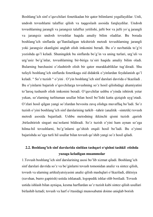 Boshlang’ich sinf o’quvchilari fonetikadan bir qator bilimlarni yegallaydilar. Unli, 
undosh tovushlarni talaffuz qilish va taqqoslash asosida farqlaydilar. Undosh 
tovushlarning jarangli va jarangsiz talaffuz yetilishi, jufti bor va jufti yo`q jarangli 
va jarangsiz undosh tovushlar haqida amaliy bilim oladilar. Bu borada 
boshlang’ich sinflarda qo’llaniladigan tekshirish metodi tovushlarning jarangli 
yoki jarangsiz ekanligini anglab olish imkonini beradi. Bu o’z navbatida to’g’ri 
yozishda qo’l keladi. Shuningdek bu sinflarda bo’g’in va uning turlari, urg’uli va 
urg’usiz bo’g’inlar, tovushlarning bir-biriga ta`siri haqida amaliy bilim oladi. 
Bularning barchasini o’zlashtirib olish bir qator murakkabliklar tug’diradi. Shu 
tufayli boshlang’ich sinflarda fonetikaga oid didaktik o’yinlardan foydalanish qo’l 
keladi. “ So’z tuzish “ o’yini . O’yin boshlang’ich sinf darslari davrida o’tkaziladi . 
Bu o’yinlarni bajarish o’quvchilarga tovushning so’z hosil qilishidagi ahamiyatini 
to’laroq tushunib olish imkonini beradi. O’quvchilar ushbu o’yinda ishtirok yetar 
yekan, so’zlarning turlituman usullar bilan hosil bo’lishi katta qiziqish uyg’otadi. 
O’zlari hosil qilgan yangi so’zlardan bevosita zavq olishga muvaffaq bo’ladi. So’z 
tuzish o’yini boshlang’ich sinf darslarining tarkib –tahrir (analitik –sintetik) tovush 
metodi asosida bajariladi. Ushbu metodning ikkinchi qismi tuzish ,qurish 
,birlashtirish singari ma`nolarni bildiradi. So’z tuzish o’yini ham aynan so’zga 
hilma-hil tovushlarni, bo’g’inlarni qo’shish orqali hosil bo’ladi. Bu o’yinni 
bajarishda so’zga turli hil usullar bilan tovush qo’shib yangi so’z hosil qiladi. 
 
2.2. Boshlang’ich sinf darslarida sinfdan tashqari o‘qishni tashkil  etishda 
yuzaga keladigan muammolar 
1.Tovush boshlang’ich sinf darslarining asosi bo’lib xizmat qiladi. Boshlang’ich 
sinf darslari davrida so’z va bo’ginlarni tovush tomonidan analiz va sintez qilish, 
tovush va ularning artikulyatsiyasini analiz qilish mashqlari o’tkaziladi, diktsiya 
(ravshan, burro gapirish) ustida ishlanadi, logopedik ishlar olib boriladi. Tovush 
ustida ishlash bilan ayniqsa, kesma harflardan so’z tuzish kabi sintez qilish usullari 
birlashib ketadi; tovush va harf o’rtasidagi munosabatni doimo aniqlab borish 
