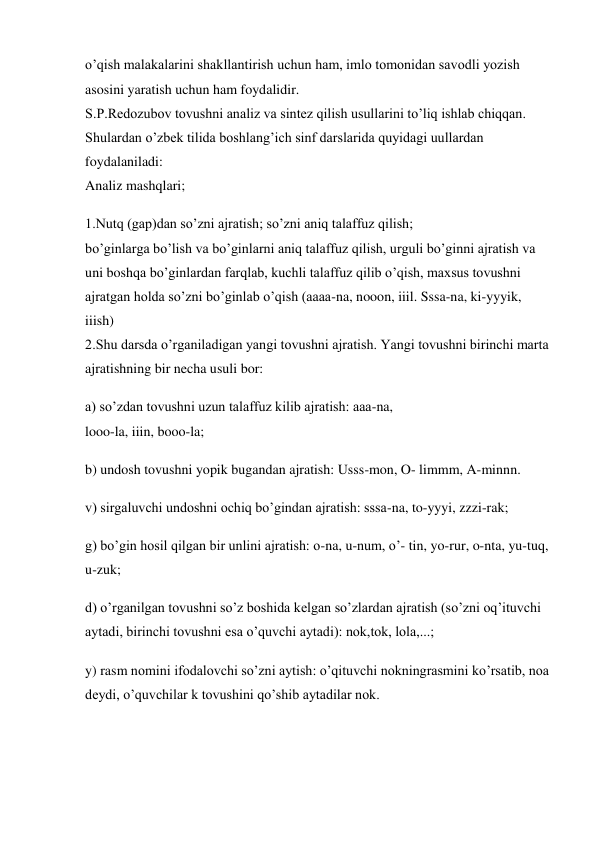 o’qish malakalarini shakllantirish uchun ham, imlo tomonidan savodli yozish 
asosini yaratish uchun ham foydalidir.  
S.P.Redozubov tovushni analiz va sintez qilish usullarini to’liq ishlab chiqqan. 
Shulardan o’zbek tilida boshlang’ich sinf darslarida quyidagi uullardan 
foydalaniladi: 
Analiz mashqlari;  
1.Nutq (gap)dan so’zni ajratish; so’zni aniq talaffuz qilish; 
bo’ginlarga bo’lish va bo’ginlarni aniq talaffuz qilish, urguli bo’ginni ajratish va 
uni boshqa bo’ginlardan farqlab, kuchli talaffuz qilib o’qish, maxsus tovushni 
ajratgan holda so’zni bo’ginlab o’qish (aaaa-na, nooon, iiil. Sssa-na, ki-yyyik,  
iiish)  
2.Shu darsda o’rganiladigan yangi tovushni ajratish. Yangi tovushni birinchi marta 
ajratishning bir necha usuli bor: 
a) so’zdan tovushni uzun talaffuz kilib ajratish: aaa-na,  
looo-la, iiin, booo-la;  
b) undosh tovushni yopik bugandan ajratish: Usss-mon, O- limmm, A-minnn. 
v) sirgaluvchi undoshni ochiq bo’gindan ajratish: sssa-na, to-yyyi, zzzi-rak;  
g) bo’gin hosil qilgan bir unlini ajratish: o-na, u-num, o’- tin, yo-rur, o-nta, yu-tuq, 
u-zuk; 
d) o’rganilgan tovushni so’z boshida kelgan so’zlardan ajratish (so’zni oq’ituvchi 
aytadi, birinchi tovushni esa o’quvchi aytadi): nok,tok, lola,...;  
y) rasm nomini ifodalovchi so’zni aytish: o’qituvchi nokningrasmini ko’rsatib, noa 
deydi, o’quvchilar k tovushini qo’shib aytadilar nok.  
