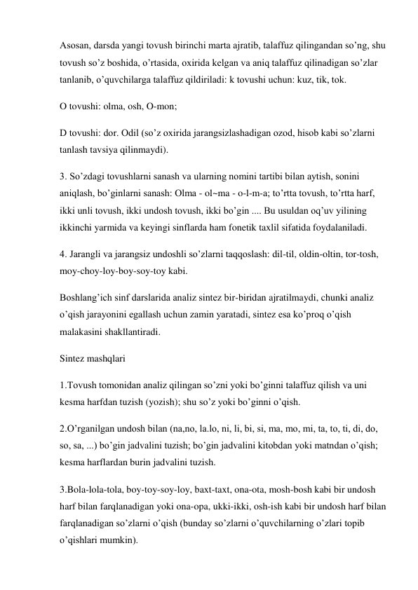 Asosan, darsda yangi tovush birinchi marta ajratib, talaffuz qilingandan so’ng, shu 
tovush so’z boshida, o’rtasida, oxirida kelgan va aniq talaffuz qilinadigan so’zlar 
tanlanib, o’quvchilarga talaffuz qildiriladi: k tovushi uchun: kuz, tik, tok. 
O tovushi: olma, osh, O-mon;  
D tovushi: dor. Odil (so’z oxirida jarangsizlashadigan ozod, hisob kabi so’zlarni 
tanlash tavsiya qilinmaydi). 
3. So’zdagi tovushlarni sanash va ularning nomini tartibi bilan aytish, sonini 
aniqlash, bo’ginlarni sanash: Olma - ol~ma - o-l-m-a; to’rtta tovush, to’rtta harf, 
ikki unli tovush, ikki undosh tovush, ikki bo’gin .... Bu usuldan oq’uv yilining 
ikkinchi yarmida va keyingi sinflarda ham fonetik taxlil sifatida foydalaniladi.  
4. Jarangli va jarangsiz undoshli so’zlarni taqqoslash: dil-til, oldin-oltin, tor-tosh, 
moy-choy-loy-boy-soy-toy kabi. 
Boshlang’ich sinf darslarida analiz sintez bir-biridan ajratilmaydi, chunki analiz 
o’qish jarayonini egallash uchun zamin yaratadi, sintez esa ko’proq o’qish 
malakasini shakllantiradi.  
Sintez mashqlari 
1.Tovush tomonidan analiz qilingan so’zni yoki bo’ginni talaffuz qilish va uni 
kesma harfdan tuzish (yozish); shu so’z yoki bo’ginni o’qish.  
2.O’rganilgan undosh bilan (na,no, la.lo, ni, li, bi, si, ma, mo, mi, ta, to, ti, di, do, 
so, sa, ...) bo’gin jadvalini tuzish; bo’gin jadvalini kitobdan yoki matndan o’qish; 
kesma harflardan burin jadvalini tuzish. 
3.Bola-lola-tola, boy-toy-soy-loy, baxt-taxt, ona-ota, mosh-bosh kabi bir undosh 
harf bilan farqlanadigan yoki ona-opa, ukki-ikki, osh-ish kabi bir undosh harf bilan 
farqlanadigan so’zlarni o’qish (bunday so’zlarni o’quvchilarning o’zlari topib 
o’qishlari mumkin).  
