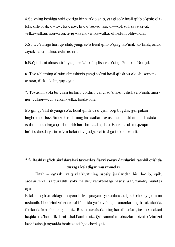 4.So’zning boshiga yoki oxiriga bir harf qo’shib, yangi so’z hosil qilib o’qish; ola-
lola, osh-bosh, oy-toy, boy, soy, loy; o’roq-so’roq; ol—xol, sol; sava-savat, 
yelka~yelkan; son~oson; ayiq ~kayik,- o’lka-yulka; olti-oltin; oldi~oldin. 
5.So’z o’rtasiga harf qo’shib, yangi so’z hosil qilib o’qing; ko’mak-ko’lmak, zirak-
ziyrak, tana-tashna, osha-oshna.  
b.Bo’ginlarni almashtirib yangi so’z hosil qilish va o’qing Gulnor—Norgul. 
6. Tovushlarning o’rnini almashtirib yangi so’zni hosil qilish va o’qish: somon-
osmon, tilak – kalit, quy - yuq  
7. Tovushni yoki bo’ginni tushirib qoldirib yangi so’z hosil qilish va o’qish: anor-
nor, gulnor—gul, yelkan-yelka, bogla-bola. 
Bo’gin qo’shi1ib yangi so’z: hosil qilish va o’qish: bog-bogcha, gul-gulzor, 
bogbon, dorboz. Sintetik ishlarning bu usullari tovush ustida ishlatib harf ustida 
ishlash bilan birga qo’shib olib borishni talab qiladi. Bu ish usullari qiziqarli 
bo’lib, darsda yarim o’yin holatini vujudga keltirishga imkon beradi. 
 
 
 
2.2. Boshlang’ich sinf darslari tayyorlov davri yozuv darslarini tashkil etishda 
yuzaga keladigan muammolar  
  
Ertak – og‘zaki xalq she’riyatining asosiy janrlaridan biri bo‘lib, epik, 
asosan sehrli, sarguzashtli yoki maishiy xarakterdagi nasriy asar, xayoliy muhitga 
ega. 
Ertak tufayli atrofdagi dunyoni bilish jarayoni yakunlanadi. Ijodkorlik syujetlarini 
tushunib, biz o'zimizni ertak sahifalarida yashovchi qahramonlarning harakatlarida, 
fikrlarida ko'rishni o'rganamiz. Biz munosabatlarning har xil turlari, inson xarakteri 
haqida ma'lum fikrlarni shakllantiramiz. Qahramonlar obrazlari bizni o'zimizni 
kashf etish jarayonida ishtirok etishga chorlaydi. 

