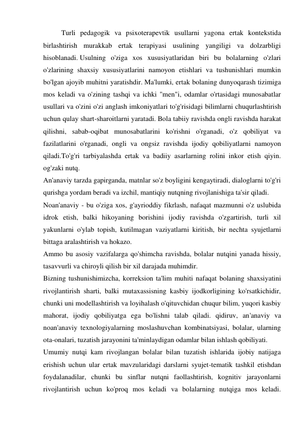   
Turli pedagogik va psixoterapevtik usullarni yagona ertak kontekstida 
birlashtirish murakkab ertak terapiyasi usulining yangiligi va dolzarbligi 
hisoblanadi. Usulning o'ziga xos xususiyatlaridan biri bu bolalarning o'zlari 
o'zlarining shaxsiy xususiyatlarini namoyon etishlari va tushunishlari mumkin 
bo'lgan ajoyib muhitni yaratishdir. Ma'lumki, ertak bolaning dunyoqarash tizimiga 
mos keladi va o'zining tashqi va ichki "men"i, odamlar o'rtasidagi munosabatlar 
usullari va o'zini o'zi anglash imkoniyatlari to'g'risidagi bilimlarni chuqurlashtirish 
uchun qulay shart-sharoitlarni yaratadi. Bola tabiiy ravishda ongli ravishda harakat 
qilishni, sabab-oqibat munosabatlarini ko'rishni o'rganadi, o'z qobiliyat va 
fazilatlarini o'rganadi, ongli va ongsiz ravishda ijodiy qobiliyatlarni namoyon 
qiladi.To'g'ri tarbiyalashda ertak va badiiy asarlarning rolini inkor etish qiyin. 
og'zaki nutq. 
An'anaviy tarzda gapirganda, matnlar so'z boyligini kengaytiradi, dialoglarni to'g'ri 
qurishga yordam beradi va izchil, mantiqiy nutqning rivojlanishiga ta'sir qiladi. 
Noan'anaviy - bu o'ziga xos, g'ayrioddiy fikrlash, nafaqat mazmunni o'z uslubida 
idrok etish, balki hikoyaning borishini ijodiy ravishda o'zgartirish, turli xil 
yakunlarni o'ylab topish, kutilmagan vaziyatlarni kiritish, bir nechta syujetlarni 
bittaga aralashtirish va hokazo. 
Ammo bu asosiy vazifalarga qo'shimcha ravishda, bolalar nutqini yanada hissiy, 
tasavvurli va chiroyli qilish bir xil darajada muhimdir. 
Bizning tushunishimizcha, korreksion ta'lim muhiti nafaqat bolaning shaxsiyatini 
rivojlantirish sharti, balki mutaxassisning kasbiy ijodkorligining ko'rsatkichidir, 
chunki uni modellashtirish va loyihalash o'qituvchidan chuqur bilim, yuqori kasbiy 
mahorat, ijodiy qobiliyatga ega bo'lishni talab qiladi. qidiruv, an'anaviy va 
noan'anaviy texnologiyalarning moslashuvchan kombinatsiyasi, bolalar, ularning 
ota-onalari, tuzatish jarayonini ta'minlaydigan odamlar bilan ishlash qobiliyati. 
Umumiy nutqi kam rivojlangan bolalar bilan tuzatish ishlarida ijobiy natijaga 
erishish uchun ular ertak mavzularidagi darslarni syujet-tematik tashkil etishdan 
foydalanadilar, chunki bu sinflar nutqni faollashtirish, kognitiv jarayonlarni 
rivojlantirish uchun ko'proq mos keladi va bolalarning nutqiga mos keladi. 
