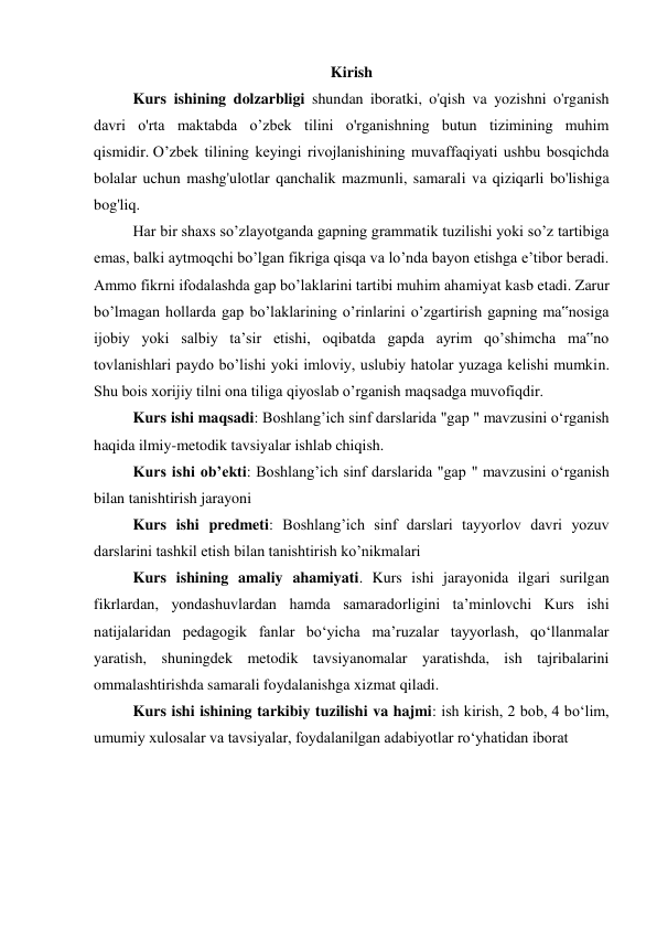 Kirish 
  
Kurs ishining dolzarbligi shundan iboratki, o'qish va yozishni o'rganish 
davri o'rta maktabda o’zbek tilini o'rganishning butun tizimining muhim 
qismidir. O’zbek tilining keyingi rivojlanishining muvaffaqiyati ushbu bosqichda 
bolalar uchun mashg'ulotlar qanchalik mazmunli, samarali va qiziqarli bo'lishiga 
bog'liq. 
  
Har bir shaxs so’zlayotganda gapning grammatik tuzilishi yoki so’z tartibiga 
emas, balki aytmoqchi bo’lgan fikriga qisqa va lo’nda bayon etishga e’tibor beradi. 
Ammo fikrni ifodalashda gap bo’laklarini tartibi muhim ahamiyat kasb etadi. Zarur 
bo’lmagan hollarda gap bo’laklarining o’rinlarini o’zgartirish gapning ma‟nosiga 
ijobiy yoki salbiy ta’sir etishi, oqibatda gapda ayrim qo’shimcha ma‟no 
tovlanishlari paydo bo’lishi yoki imloviy, uslubiy hatolar yuzaga kelishi mumkin. 
Shu bois xorijiy tilni ona tiliga qiyoslab o’rganish maqsadga muvofiqdir. 
  
Kurs ishi maqsadi: Boshlang’ich sinf darslarida "gap " mavzusini oʻrganish  
haqida ilmiy-metodik tavsiyalar ishlab chiqish. 
 
Kurs ishi ob’ekti: Boshlang’ich sinf darslarida "gap " mavzusini oʻrganish 
bilan tanishtirish jarayoni 
 
Kurs ishi predmeti: Boshlang’ich sinf darslari tayyorlov davri yozuv 
darslarini tashkil etish bilan tanishtirish ko’nikmalari 
 
Kurs ishining amaliy ahamiyati. Kurs ishi jarayonida ilgari surilgan 
fikrlardan, yondashuvlardan hamda samaradorligini ta’minlovchi Kurs ishi 
natijalaridan pedagogik fanlar bo‘yicha ma’ruzalar tayyorlash, qo‘llanmalar 
yaratish, shuningdek metodik tavsiyanomalar yaratishda, ish tajribalarini 
ommalashtirishda samarali foydalanishga xizmat qiladi. 
 
Kurs ishi ishining tarkibiy tuzilishi va hajmi: ish kirish, 2 bob, 4 bo‘lim, 
umumiy xulosalar va tavsiyalar, foydalanilgan adabiyotlar ro‘yhatidan iborat 
 
 
 
 
