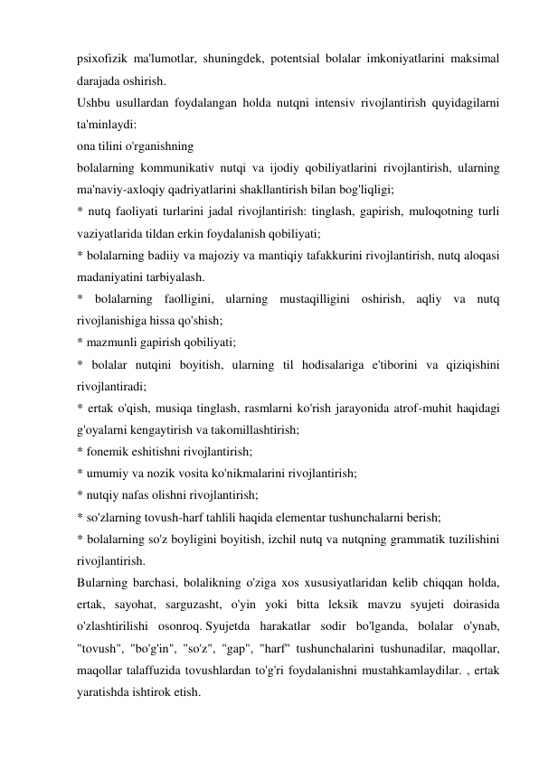 psixofizik ma'lumotlar, shuningdek, potentsial bolalar imkoniyatlarini maksimal 
darajada oshirish. 
Ushbu usullardan foydalangan holda nutqni intensiv rivojlantirish quyidagilarni 
ta'minlaydi: 
ona tilini o'rganishning 
bolalarning kommunikativ nutqi va ijodiy qobiliyatlarini rivojlantirish, ularning 
ma'naviy-axloqiy qadriyatlarini shakllantirish bilan bog'liqligi; 
* nutq faoliyati turlarini jadal rivojlantirish: tinglash, gapirish, muloqotning turli 
vaziyatlarida tildan erkin foydalanish qobiliyati; 
* bolalarning badiiy va majoziy va mantiqiy tafakkurini rivojlantirish, nutq aloqasi 
madaniyatini tarbiyalash. 
* bolalarning faolligini, ularning mustaqilligini oshirish, aqliy va nutq 
rivojlanishiga hissa qo'shish; 
* mazmunli gapirish qobiliyati; 
* bolalar nutqini boyitish, ularning til hodisalariga e'tiborini va qiziqishini 
rivojlantiradi; 
* ertak o'qish, musiqa tinglash, rasmlarni ko'rish jarayonida atrof-muhit haqidagi 
g'oyalarni kengaytirish va takomillashtirish; 
* fonemik eshitishni rivojlantirish; 
* umumiy va nozik vosita ko'nikmalarini rivojlantirish; 
* nutqiy nafas olishni rivojlantirish; 
* so'zlarning tovush-harf tahlili haqida elementar tushunchalarni berish; 
* bolalarning so'z boyligini boyitish, izchil nutq va nutqning grammatik tuzilishini 
rivojlantirish. 
Bularning barchasi, bolalikning o'ziga xos xususiyatlaridan kelib chiqqan holda, 
ertak, sayohat, sarguzasht, o'yin yoki bitta leksik mavzu syujeti doirasida 
o'zlashtirilishi osonroq. Syujetda harakatlar sodir bo'lganda, bolalar o'ynab, 
"tovush", "bo'g'in", "so'z", "gap", "harf" tushunchalarini tushunadilar, maqollar, 
maqollar talaffuzida tovushlardan to'g'ri foydalanishni mustahkamlaydilar. , ertak 
yaratishda ishtirok etish. 

