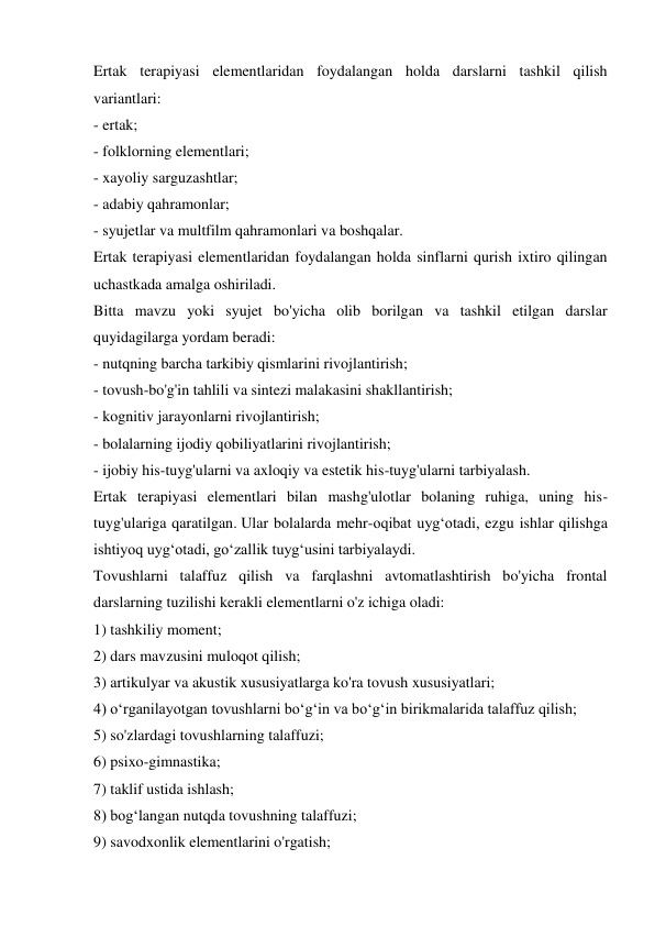 Ertak terapiyasi elementlaridan foydalangan holda darslarni tashkil qilish 
variantlari: 
- ertak; 
- folklorning elementlari; 
- xayoliy sarguzashtlar; 
- adabiy qahramonlar; 
- syujetlar va multfilm qahramonlari va boshqalar. 
Ertak terapiyasi elementlaridan foydalangan holda sinflarni qurish ixtiro qilingan 
uchastkada amalga oshiriladi. 
Bitta mavzu yoki syujet bo'yicha olib borilgan va tashkil etilgan darslar 
quyidagilarga yordam beradi: 
- nutqning barcha tarkibiy qismlarini rivojlantirish; 
- tovush-bo'g'in tahlili va sintezi malakasini shakllantirish; 
- kognitiv jarayonlarni rivojlantirish; 
- bolalarning ijodiy qobiliyatlarini rivojlantirish; 
- ijobiy his-tuyg'ularni va axloqiy va estetik his-tuyg'ularni tarbiyalash. 
Ertak terapiyasi elementlari bilan mashg'ulotlar bolaning ruhiga, uning his-
tuyg'ulariga qaratilgan. Ular bolalarda mehr-oqibat uyg‘otadi, ezgu ishlar qilishga 
ishtiyoq uyg‘otadi, go‘zallik tuyg‘usini tarbiyalaydi. 
Tovushlarni talaffuz qilish va farqlashni avtomatlashtirish bo'yicha frontal 
darslarning tuzilishi kerakli elementlarni o'z ichiga oladi: 
1) tashkiliy moment; 
2) dars mavzusini muloqot qilish; 
3) artikulyar va akustik xususiyatlarga ko'ra tovush xususiyatlari; 
4) o‘rganilayotgan tovushlarni bo‘g‘in va bo‘g‘in birikmalarida talaffuz qilish; 
5) so'zlardagi tovushlarning talaffuzi; 
6) psixo-gimnastika; 
7) taklif ustida ishlash; 
8) bog‘langan nutqda tovushning talaffuzi; 
9) savodxonlik elementlarini o'rgatish; 
