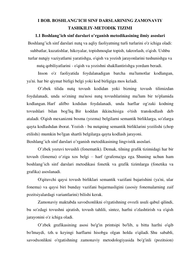 I BOB. BOSHLANG’ICH SINF DARSLARINING ZAMONAVIY 
TASHKILIY-METODIK TIZIMI 
1.1 Boshlang’ich sinf darslari o’rganish metodikasining ilmiy asoslari                    
Boshlang’ich sinf darslari nutq va aqliy faoliyatning turli turlarini o'z ichiga oladi: 
suhbatlar, kuzatishlar, hikoyalar, topishmoqlar topish, takrorlash, o'qish. Ushbu 
turlar nutqiy vaziyatlarni yaratishga, o'qish va yozish jarayonlarini tushunishga va 
nutq qobiliyatlarini - o'qish va yozishni shakllantirishga yordam beradi.  
  
Inson o'z faoliyatida foydalanadigan barcha ma'lumotlar kodlangan, 
ya'ni. har bir qiymat birligi belgi yoki kod birligiga mos keladi. 
  
O’zbek tilida nutq tovush kodidan yoki bizning tovush tilimizdan 
foydalanadi, unda so'zning ma'nosi nutq tovushlarining ma'lum bir to'plamida 
kodlangan. Harf alifbo kodidan foydalanadi, unda harflar og'zaki kodning 
tovushlari bilan bog'liq. Bir koddan ikkinchisiga o'tish transkodlash deb 
ataladi. O'qish mexanizmi bosma (yozma) belgilarni semantik birliklarga, so'zlarga 
qayta kodlashdan iborat. Yozish - bu nutqning semantik birliklarini yozilishi (chop 
etilishi) mumkin bo'lgan shartli belgilarga qayta kodlash jarayoni. 
Boshlang’ich sinf darslari o’rganish metodikasining lingvistik asoslari. 
  
O’zbek yozuvi tovushli (fonematik). Demak, tilning grafik tizimidagi har bir 
tovush (fonema) o‘ziga xos belgi – harf (grafema)ga ega. Shuning uchun ham 
boshlang’ich sinf darslari metodikasi fonetik va grafik tizimlarga (fonetika va 
grafika) asoslanadi. 
  
O'qituvchi qaysi tovush birliklari semantik vazifani bajarishini (ya'ni, ular 
fonema) va qaysi biri bunday vazifani bajarmasligini (asosiy fonemalarning zaif 
pozitsiyalardagi variantlarini) bilishi kerak. 
  
Zamonaviy maktabda savodxonlikni o'rgatishning ovozli usuli qabul qilindi, 
bu so'zdagi tovushni ajratish, tovush tahlili, sintez, harfni o'zlashtirish va o'qish 
jarayonini o'z ichiga oladi. 
  
O’zbek grafikasining asosi bo'g'in printsipi bo'lib, u bitta harfni o'qib 
bo'lmaydi, tzh. u keyingi harflarni hisobga olgan holda o'qiladi. Shu sababli, 
savodxonlikni o'rgatishning zamonaviy metodologiyasida bo'g'inli (pozitsion) 
