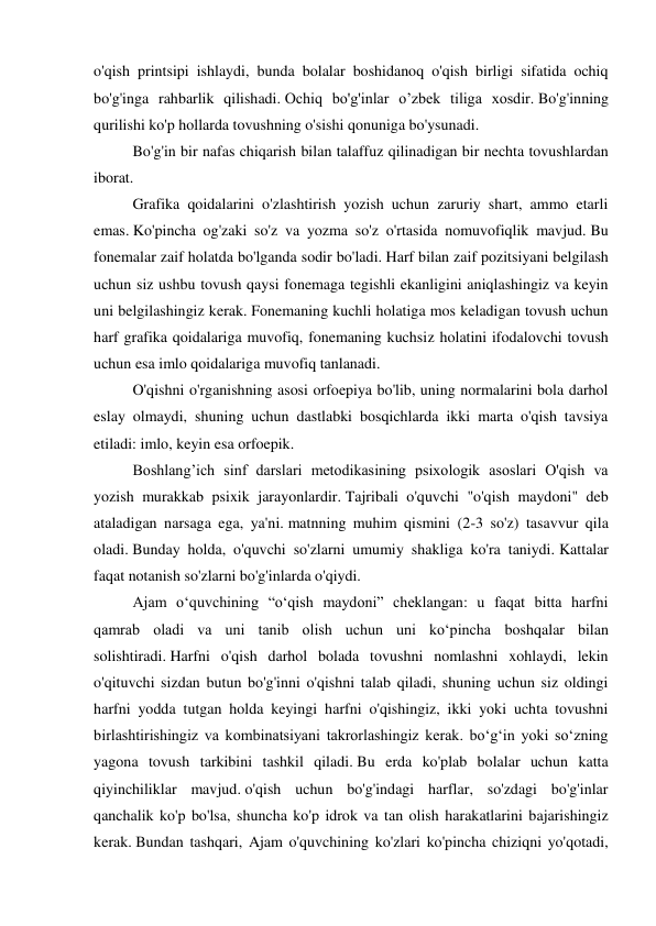 o'qish printsipi ishlaydi, bunda bolalar boshidanoq o'qish birligi sifatida ochiq 
bo'g'inga rahbarlik qilishadi. Ochiq bo'g'inlar o’zbek tiliga xosdir. Bo'g'inning 
qurilishi ko'p hollarda tovushning o'sishi qonuniga bo'ysunadi. 
  
Bo'g'in bir nafas chiqarish bilan talaffuz qilinadigan bir nechta tovushlardan 
iborat.  
  
Grafika qoidalarini o'zlashtirish yozish uchun zaruriy shart, ammo etarli 
emas. Ko'pincha og'zaki so'z va yozma so'z o'rtasida nomuvofiqlik mavjud. Bu 
fonemalar zaif holatda bo'lganda sodir bo'ladi. Harf bilan zaif pozitsiyani belgilash 
uchun siz ushbu tovush qaysi fonemaga tegishli ekanligini aniqlashingiz va keyin 
uni belgilashingiz kerak. Fonemaning kuchli holatiga mos keladigan tovush uchun 
harf grafika qoidalariga muvofiq, fonemaning kuchsiz holatini ifodalovchi tovush 
uchun esa imlo qoidalariga muvofiq tanlanadi.  
  
O'qishni o'rganishning asosi orfoepiya bo'lib, uning normalarini bola darhol 
eslay olmaydi, shuning uchun dastlabki bosqichlarda ikki marta o'qish tavsiya 
etiladi: imlo, keyin esa orfoepik.  
  
Boshlang’ich sinf darslari metodikasining psixologik asoslari O'qish va 
yozish murakkab psixik jarayonlardir. Tajribali o'quvchi "o'qish maydoni" deb 
ataladigan narsaga ega, ya'ni. matnning muhim qismini (2-3 so'z) tasavvur qila 
oladi. Bunday holda, o'quvchi so'zlarni umumiy shakliga ko'ra taniydi. Kattalar 
faqat notanish so'zlarni bo'g'inlarda o'qiydi. 
  
Ajam o‘quvchining “o‘qish maydoni” cheklangan: u faqat bitta harfni 
qamrab oladi va uni tanib olish uchun uni ko‘pincha boshqalar bilan 
solishtiradi. Harfni o'qish darhol bolada tovushni nomlashni xohlaydi, lekin 
o'qituvchi sizdan butun bo'g'inni o'qishni talab qiladi, shuning uchun siz oldingi 
harfni yodda tutgan holda keyingi harfni o'qishingiz, ikki yoki uchta tovushni 
birlashtirishingiz va kombinatsiyani takrorlashingiz kerak. bo‘g‘in yoki so‘zning 
yagona tovush tarkibini tashkil qiladi. Bu erda ko'plab bolalar uchun katta 
qiyinchiliklar mavjud. o'qish uchun bo'g'indagi harflar, so'zdagi bo'g'inlar 
qanchalik ko'p bo'lsa, shuncha ko'p idrok va tan olish harakatlarini bajarishingiz 
kerak. Bundan tashqari, Ajam o'quvchining ko'zlari ko'pincha chiziqni yo'qotadi, 
