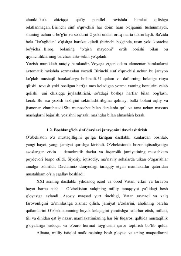 chunki. ko'z 
chiziqqa 
qat'iy 
parallel 
ravishda 
harakat 
qilishga 
odatlanmagan. Birinchi sinf o'quvchisi har doim ham o'qiganini tushunmaydi, 
shuning uchun u bo'g'in va so'zlarni 2 yoki undan ortiq marta takrorlaydi. Ba'zida 
bola "ko'nglidan" o'qishga harakat qiladi (birinchi bo'g'inda, rasm yoki kontekst 
bo'yicha). Biroq, 
bolaning 
"o'qish 
maydoni" 
ortib 
borishi 
bilan 
bu 
qiyinchiliklarning barchasi asta-sekin yo'qoladi. 
Yozish murakkab nutqiy harakatdir. Voyaga etgan odam elementar harakatlarni 
avtomatik ravishda sezmasdan yozadi. Birinchi sinf o'quvchisi uchun bu jarayon 
ko'plab mustaqil harakatlarga bo'linadi. U qalam va daftarning holatiga rioya 
qilishi, tovush yoki bosilgan harfga mos keladigan yozma xatning konturini eslab 
qolishi, uni chiziqqa joylashtirishi, so'zdagi boshqa harflar bilan bog'lashi 
kerak. Bu esa yozish tezligini sekinlashtiribgina qolmay, balki bolani aqliy va 
jismonan charchatadi.Shu munosabat bilan darslarda qo‘l va tana uchun maxsus 
mashqlarni bajarish, yozishni og‘zaki mashqlar bilan almashish kerak.  
 
1.2. Boshlang’ich sinf darslari jarayonini davrlashtirish 
O’zbekiston o’z mustaqilligini qo’lga kiritgan dastlabki kunlardan boshlab, 
yangi hayot, yangi jamiyat qurishga kirishdi. O’zbekistonda bozor iqtisodiyotiga 
asoslangan erkin – demokratik davlat va fuqarolik jamiyatining mustahkam 
poydevori barpo etildi. Siyosiy, iqtisodiy, ma’naviy sohalarda ulkan o’zgarishlar 
amalga oshirildi. Davlatimiz dunyodagi taraqqiy etgan mamlakatlar qatoridan 
mustahkam o’rin egallay boshladi. 
 
XXI asrning dastlabki yilidanoq ozod va obod Vatan, erkin va faravon 
hayot barpo etish – O’zbekiston xalqining milliy taraqqiyot yo’lidagi bosh 
g’oyasiga aylandi. Asosiy maqsad yurt tinchligi, Vatan ravnaqi va xalq 
farovonligini ta’minlashga xizmat qilish, jamiyat a’zolarini, aholining barcha 
qatlamlarini O’zbekistonnning buyuk kelajagini yaratishga safarbar etish, millati, 
tili va dinidan qat’iy nazar, mamlakatimizning har bir fuqarosi qalbida mustaqillik 
g’oyalariga sadoqat va o’zaro hurmat tuyg’usini qaror toptirish bo’lib qoldi. 
 
Albatta, milliy istiqlol mafkurasining bosh g’oyasi va uning maqsadlarini 
