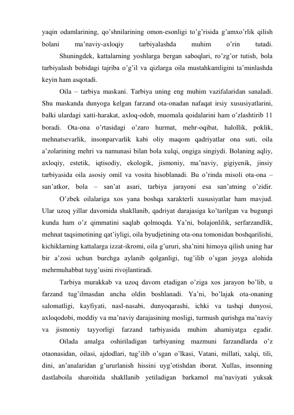 yaqin odamlarining, qo’shnilarining omon-esonligi to’g’risida g’amxo’rlik qilish 
bolani 
ma’naviy-axloqiy 
tarbiyalashda 
muhim 
o’rin 
tutadi. 
 
Shuningdek, kattalarning yoshlarga bergan saboqlari, ro’zg’or tutish, bola 
tarbiyalash bobidagi tajriba o’g’il va qizlarga oila mustahkamligini ta’minlashda 
keyin ham asqotadi. 
 
Oila – tarbiya maskani. Tarbiya uning eng muhim vazifalaridan sanaladi. 
Shu maskanda dunyoga kelgan farzand ota-onadan nafaqat irsiy xususiyatlarini, 
balki ulardagi xatti-harakat, axloq-odob, muomala qoidalarini ham o’zlashtirib 11 
boradi. Ota-ona o’rtasidagi o’zaro hurmat, mehr-oqibat, halollik, poklik, 
mehnatsevarlik, insonparvarlik kabi oliy maqom qadriyatlar ona suti, oila 
a’zolarining mehri va namunasi bilan bola xulqi, ongiga singiydi. Bolaning aqliy, 
axloqiy, estetik, iqtisodiy, ekologik, jismoniy, ma’naviy, gigiyenik, jinsiy 
tarbiyasida oila asosiy omil va vosita hisoblanadi. Bu o’rinda misoli ota-ona – 
san’atkor, bola – san’at asari, tarbiya jarayoni esa san’atning o’zidir. 
 
O’zbek oilalariga xos yana boshqa xarakterli xususiyatlar ham mavjud. 
Ular uzoq yillar davomida shakllanib, qadriyat darajasiga ko’tarilgan va bugungi 
kunda ham o’z qimmatini saqlab qolmoqda. Ya’ni, bolajonlilik, serfarzandlik, 
mehnat taqsimotining qat’iyligi, oila byudjetining ota-ona tomonidan boshqarilishi, 
kichiklarning kattalarga izzat-ikromi, oila g’ururi, sha’nini himoya qilish uning har 
bir a’zosi uchun burchga aylanib qolganligi, tug’ilib o’sgan joyga alohida 
mehrmuhabbat tuyg’usini rivojlantiradi. 
 
Tarbiya murakkab va uzoq davom etadigan o’ziga xos jarayon bo’lib, u 
farzand tug’ilmasdan ancha oldin boshlanadi. Ya’ni, bo’lajak ota-onaning 
salomatligi, kayfiyati, nasl-nasabi, dunyoqarashi, ichki va tashqi dunyosi, 
axloqodobi, moddiy va ma’naviy darajasining mosligi, turmush qurishga ma’naviy 
va 
jismoniy 
tayyorligi 
farzand 
tarbiyasida 
muhim 
ahamiyatga 
egadir. 
 
Oilada amalga oshiriladigan tarbiyaning mazmuni farzandlarda o’z 
otaonasidan, oilasi, ajdodlari, tug’ilib o’sgan o’lkasi, Vatani, millati, xalqi, tili, 
dini, an’analaridan g’ururlanish hissini uyg’otishdan iborat. Xullas, insonning 
dastlaboila sharoitida shakllanib yetiladigan barkamol ma’naviyati yuksak 

