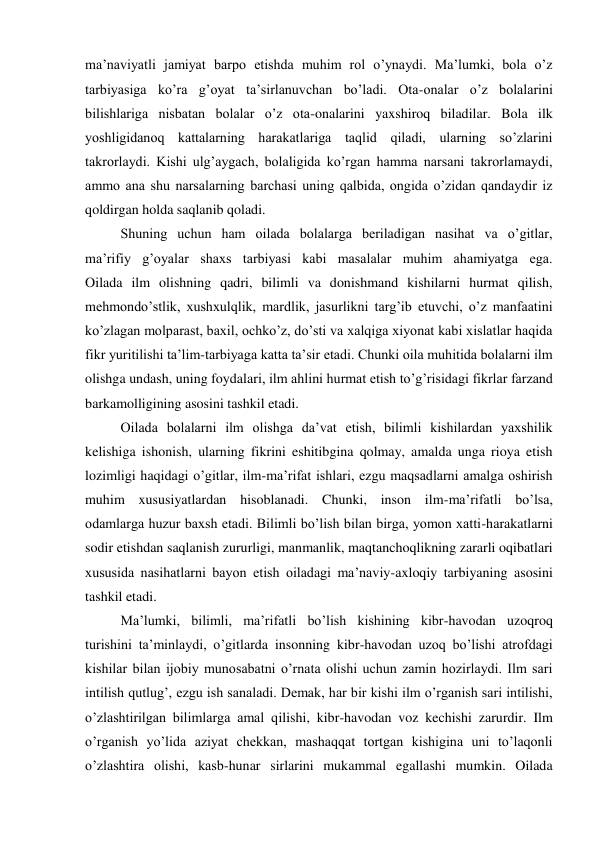 ma’naviyatli jamiyat barpo etishda muhim rol o’ynaydi. Ma’lumki, bola o’z 
tarbiyasiga ko’ra g’oyat ta’sirlanuvchan bo’ladi. Ota-onalar o’z bolalarini 
bilishlariga nisbatan bolalar o’z ota-onalarini yaxshiroq biladilar. Bola ilk 
yoshligidanoq kattalarning harakatlariga taqlid qiladi, ularning so’zlarini 
takrorlaydi. Kishi ulg’aygach, bolaligida ko’rgan hamma narsani takrorlamaydi, 
ammo ana shu narsalarning barchasi uning qalbida, ongida o’zidan qandaydir iz 
qoldirgan holda saqlanib qoladi. 
 
Shuning uchun ham oilada bolalarga beriladigan nasihat va o’gitlar, 
ma’rifiy g’oyalar shaxs tarbiyasi kabi masalalar muhim ahamiyatga ega. 
Oilada ilm olishning qadri, bilimli va donishmand kishilarni hurmat qilish, 
mehmondo’stlik, xushxulqlik, mardlik, jasurlikni targ’ib etuvchi, o’z manfaatini 
ko’zlagan molparast, baxil, ochko’z, do’sti va xalqiga xiyonat kabi xislatlar haqida 
fikr yuritilishi ta’lim-tarbiyaga katta ta’sir etadi. Chunki oila muhitida bolalarni ilm 
olishga undash, uning foydalari, ilm ahlini hurmat etish to’g’risidagi fikrlar farzand 
barkamolligining asosini tashkil etadi. 
 
Oilada bolalarni ilm olishga da’vat etish, bilimli kishilardan yaxshilik 
kelishiga ishonish, ularning fikrini eshitibgina qolmay, amalda unga rioya etish 
lozimligi haqidagi o’gitlar, ilm-ma’rifat ishlari, ezgu maqsadlarni amalga oshirish 
muhim xususiyatlardan hisoblanadi. Chunki, inson ilm-ma’rifatli bo’lsa, 
odamlarga huzur baxsh etadi. Bilimli bo’lish bilan birga, yomon xatti-harakatlarni 
sodir etishdan saqlanish zururligi, manmanlik, maqtanchoqlikning zararli oqibatlari 
xususida nasihatlarni bayon etish oiladagi ma’naviy-axloqiy tarbiyaning asosini 
tashkil etadi. 
 
Ma’lumki, bilimli, ma’rifatli bo’lish kishining kibr-havodan uzoqroq 
turishini ta’minlaydi, o’gitlarda insonning kibr-havodan uzoq bo’lishi atrofdagi 
kishilar bilan ijobiy munosabatni o’rnata olishi uchun zamin hozirlaydi. Ilm sari 
intilish qutlug’, ezgu ish sanaladi. Demak, har bir kishi ilm o’rganish sari intilishi, 
o’zlashtirilgan bilimlarga amal qilishi, kibr-havodan voz kechishi zarurdir. Ilm 
o’rganish yo’lida aziyat chekkan, mashaqqat tortgan kishigina uni to’laqonli 
o’zlashtira olishi, kasb-hunar sirlarini mukammal egallashi mumkin. Oilada 
