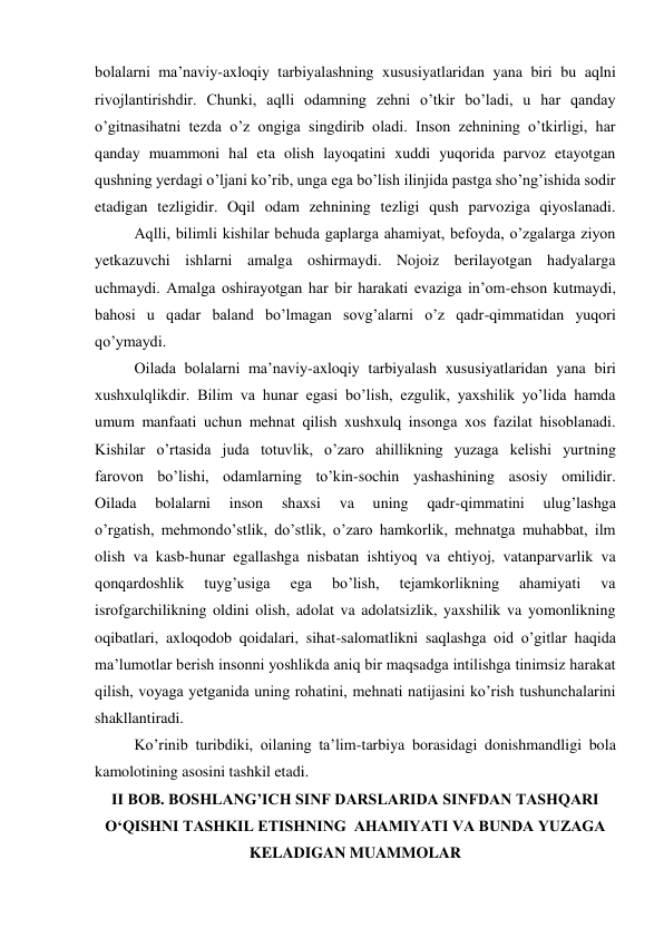 bolalarni ma’naviy-axloqiy tarbiyalashning xususiyatlaridan yana biri bu aqlni 
rivojlantirishdir. Chunki, aqlli odamning zehni o’tkir bo’ladi, u har qanday 
o’gitnasihatni tezda o’z ongiga singdirib oladi. Inson zehnining o’tkirligi, har 
qanday muammoni hal eta olish layoqatini xuddi yuqorida parvoz etayotgan 
qushning yerdagi o’ljani ko’rib, unga ega bo’lish ilinjida pastga sho’ng’ishida sodir 
etadigan tezligidir. Oqil odam zehnining tezligi qush parvoziga qiyoslanadi. 
 
Aqlli, bilimli kishilar behuda gaplarga ahamiyat, befoyda, o’zgalarga ziyon 
yetkazuvchi ishlarni amalga oshirmaydi. Nojoiz berilayotgan hadyalarga 
uchmaydi. Amalga oshirayotgan har bir harakati evaziga in’om-ehson kutmaydi, 
bahosi u qadar baland bo’lmagan sovg’alarni o’z qadr-qimmatidan yuqori 
qo’ymaydi. 
 
Oilada bolalarni ma’naviy-axloqiy tarbiyalash xususiyatlaridan yana biri 
xushxulqlikdir. Bilim va hunar egasi bo’lish, ezgulik, yaxshilik yo’lida hamda 
umum manfaati uchun mehnat qilish xushxulq insonga xos fazilat hisoblanadi. 
Kishilar o’rtasida juda totuvlik, o’zaro ahillikning yuzaga kelishi yurtning 
farovon bo’lishi, odamlarning to’kin-sochin yashashining asosiy omilidir. 
Oilada 
bolalarni 
inson 
shaxsi 
va 
uning 
qadr-qimmatini 
ulug’lashga 
o’rgatish, mehmondo’stlik, do’stlik, o’zaro hamkorlik, mehnatga muhabbat, ilm 
olish va kasb-hunar egallashga nisbatan ishtiyoq va ehtiyoj, vatanparvarlik va 
qonqardoshlik 
tuyg’usiga 
ega 
bo’lish, 
tejamkorlikning 
ahamiyati 
va 
isrofgarchilikning oldini olish, adolat va adolatsizlik, yaxshilik va yomonlikning 
oqibatlari, axloqodob qoidalari, sihat-salomatlikni saqlashga oid o’gitlar haqida 
ma’lumotlar berish insonni yoshlikda aniq bir maqsadga intilishga tinimsiz harakat 
qilish, voyaga yetganida uning rohatini, mehnati natijasini ko’rish tushunchalarini 
shakllantiradi. 
 
Ko’rinib turibdiki, oilaning ta’lim-tarbiya borasidagi donishmandligi bola 
kamolotining asosini tashkil etadi. 
II BOB. BOSHLANG’ICH SINF DARSLARIDA SINFDAN TASHQARI 
O‘QISHNI TASHKIL ETISHNING  AHAMIYATI VA BUNDA YUZAGA 
KELADIGAN MUAMMOLAR 
