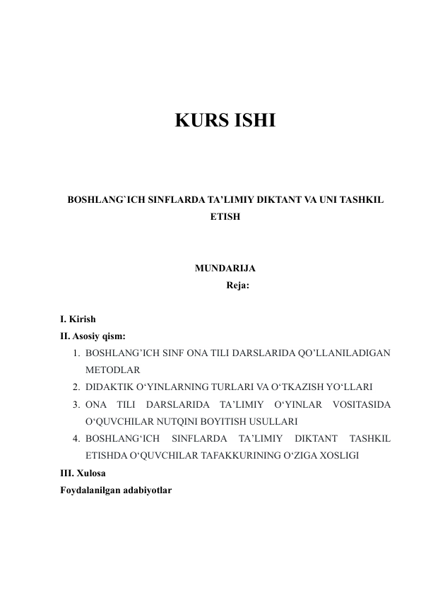  
 
 
 
KURS ISHI 
 
 
 
BOSHLANG`ICH SINFLARDA TA’LIMIY DIKTANT VA UNI TASHKIL 
ETISH 
 
 
MUNDARIJA 
Reja: 
 
I. Kirish 
II. Asosiy qism: 
1. BOSHLANG’ICH SINF ONA TILI DARSLARIDA QO’LLANILADIGAN 
METODLAR 
2. DIDAKTIK O‘YINLARNING TURLARI VA O‘TKAZISH YO‘LLARI  
3. ONA TILI 
DARSLARIDA TA’LIMIY 
O‘YINLAR VOSITASIDA 
O‘QUVCHILAR NUTQINI BOYITISH USULLARI 
4. BOSHLANG‘ICH 
SINFLARDA 
TA’LIMIY 
DIKTANT 
TASHKIL 
ETISHDA O‘QUVCHILAR TAFAKKURINING O‘ZIGA XOSLIGI 
III. Xulosa 
Foydalanilgan adabiyotlar 
 
 
 
