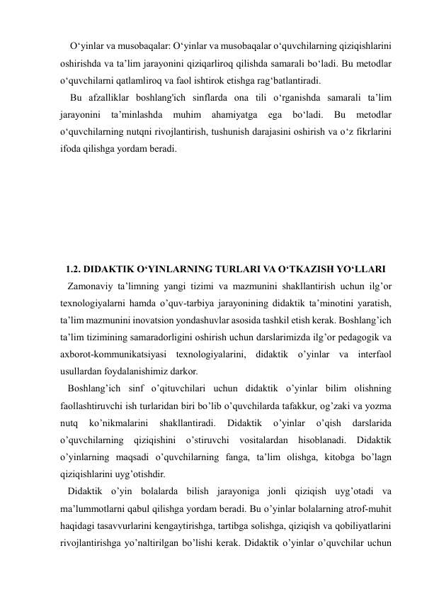  
 
    O‘yinlar va musobaqalar: O‘yinlar va musobaqalar o‘quvchilarning qiziqishlarini 
oshirishda va ta’lim jarayonini qiziqarliroq qilishda samarali bo‘ladi. Bu metodlar 
o‘quvchilarni qatlamliroq va faol ishtirok etishga rag‘batlantiradi. 
    Bu afzalliklar boshlang'ich sinflarda ona tili o‘rganishda samarali ta’lim 
jarayonini 
ta’minlashda 
muhim 
ahamiyatga 
ega 
bo‘ladi. 
Bu 
metodlar 
o‘quvchilarning nutqni rivojlantirish, tushunish darajasini oshirish va o‘z fikrlarini 
ifoda qilishga yordam beradi. 
 
 
 
 
 
 
1.2. DIDAKTIK O‘YINLARNING TURLARI VA O‘TKAZISH YO‘LLARI 
   Zamonaviy ta’limning yangi tizimi va mazmunini shakllantirish uchun ilg’or 
texnologiyalarni hamda o’quv-tarbiya jarayonining didaktik ta’minotini yaratish, 
ta’lim mazmunini inovatsion yondashuvlar asosida tashkil etish kerak. Boshlang’ich 
ta’lim tizimining samaradorligini oshirish uchun darslarimizda ilg’or pedagogik va 
axborot-kommunikatsiyasi texnologiyalarini, didaktik o’yinlar va interfaol 
usullardan foydalanishimiz darkor. 
   Boshlang’ich sinf o’qituvchilari uchun didaktik o’yinlar bilim olishning 
faollashtiruvchi ish turlaridan biri bo’lib o’quvchilarda tafakkur, og’zaki va yozma 
nutq 
ko’nikmalarini 
shakllantiradi. 
Didaktik 
o’yinlar 
o’qish 
darslarida 
o’quvchilarning qiziqishini o’stiruvchi vositalardan hisoblanadi. Didaktik 
o’yinlarning maqsadi o’quvchilarning fanga, ta’lim olishga, kitobga bo’lagn 
qiziqishlarini uyg’otishdir. 
   Didaktik o’yin bolalarda bilish jarayoniga jonli qiziqish uyg’otadi va 
ma’lummotlarni qabul qilishga yordam beradi. Bu o’yinlar bolalarning atrof-muhit 
haqidagi tasavvurlarini kengaytirishga, tartibga solishga, qiziqish va qobiliyatlarini 
rivojlantirishga yo’naltirilgan bo’lishi kerak. Didaktik o’yinlar o’quvchilar uchun 
