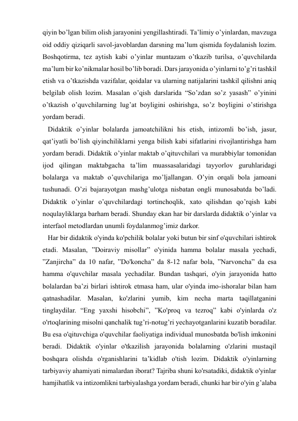  
 
qiyin bo’lgan bilim olish jarayonini yengillashtiradi. Ta’limiy o’yinlardan, mavzuga 
oid oddiy qiziqarli savol-javoblardan darsning ma’lum qismida foydalanish lozim. 
Boshqotirma, tez aytish kabi o’yinlar muntazam o’tkazib turilsa, o’quvchilarda 
ma’lum bir ko’nikmalar hosil bo’lib boradi. Dars jarayonida o’yinlarni to’g’ri tashkil 
etish va o’tkazishda vazifalar, qoidalar va ularning natijalarini tashkil qilishni aniq 
belgilab olish lozim. Masalan o’qish darslarida “So’zdan so’z yasash” o’yinini 
o’tkazish o’quvchilarning lug’at boyligini oshirishga, so’z boyligini o’stirishga 
yordam beradi. 
   Didaktik o’yinlar bolalarda jamoatchilikni his etish, intizomli bo’ish, jasur, 
qat’iyatli bo’lish qiyinchiliklarni yenga bilish kabi sifatlarini rivojlantirishga ham 
yordam beradi. Didaktik o’yinlar maktab o’qituvchilari va murabbiylar tomonidan 
ijod qilingan maktabgacha ta’lim muassasalaridagi tayyorlov guruhlaridagi 
bolalarga va maktab o’quvchilariga mo’ljallangan. O’yin orqali bola jamoani 
tushunadi. O’zi bajarayotgan mashg’ulotga nisbatan ongli munosabatda bo’ladi. 
Didaktik o’yinlar o’quvchilardagi tortinchoqlik, xato qilishdan qo’rqish kabi 
noqulayliklarga barham beradi. Shunday ekan har bir darslarda didaktik o’yinlar va 
interfaol metodlardan unumli foydalanmog’imiz darkor. 
   Har bir didaktik o'yinda ko'pchilik bolalar yoki butun bir sinf o'quvchilari ishtirok 
etadi. Masalan, ”Doiraviy misollar” o'yinida hamma bolalar masala yechadi, 
”Zanjircha” da 10 nafar, ”Do'koncha” da 8-12 nafar bola, ”Narvoncha” da esa 
hamma o'quvchilar masala yechadilar. Bundan tashqari, o'yin jarayonida hatto 
bolalardan ba’zi birlari ishtirok etmasa ham, ular o'yinda imo-ishoralar bilan ham 
qatnashadilar. Masalan, ko'zlarini yumib, kim necha marta taqillatganini 
tinglaydilar. “Eng yaxshi hisobchi”, ”Ko'proq va tezroq” kabi o'yinlarda o'z 
o'rtoqlarining misolni qanchalik tug’ri-notug’ri yechayotganlarini kuzatib boradilar. 
Bu esa o'qituvchiga o'quvchilar faoliyatiga individual munosbatda bo'lish imkonini 
beradi. Didaktik o'yinlar o'tkazilish jarayonida bolalarning o'zlarini mustaqil 
boshqara olishda o'rganishlarini ta’kidlab o'tish lozim. Didaktik o'yinlarning 
tarbiyaviy ahamiyati nimalardan iborat? Tajriba shuni ko'rsatadiki, didaktik o'yinlar 
hamjihatlik va intizomlikni tarbiyalashga yordam beradi, chunki har bir o'yin g’alaba 
