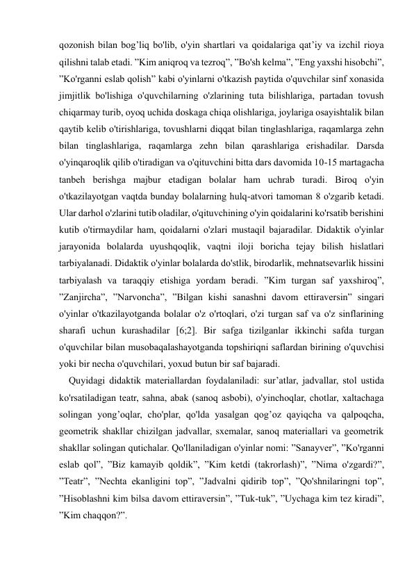  
 
qozonish bilan bog’liq bo'lib, o'yin shartlari va qoidalariga qat’iy va izchil rioya 
qilishni talab etadi. ”Kim aniqroq va tezroq”, ”Bo'sh kelma”, ”Eng yaxshi hisobchi”, 
”Ko'rganni eslab qolish” kabi o'yinlarni o'tkazish paytida o'quvchilar sinf xonasida 
jimjitlik bo'lishiga o'quvchilarning o'zlarining tuta bilishlariga, partadan tovush 
chiqarmay turib, oyoq uchida doskaga chiqa olishlariga, joylariga osayishtalik bilan 
qaytib kelib o'tirishlariga, tovushlarni diqqat bilan tinglashlariga, raqamlarga zehn 
bilan tinglashlariga, raqamlarga zehn bilan qarashlariga erishadilar. Darsda 
o'yinqaroqlik qilib o'tiradigan va o'qituvchini bitta dars davomida 10-15 martagacha 
tanbeh berishga majbur etadigan bolalar ham uchrab turadi. Biroq o'yin 
o'tkazilayotgan vaqtda bunday bolalarning hulq-atvori tamoman 8 o'zgarib ketadi. 
Ular darhol o'zlarini tutib oladilar, o'qituvchining o'yin qoidalarini ko'rsatib berishini 
kutib o'tirmaydilar ham, qoidalarni o'zlari mustaqil bajaradilar. Didaktik o'yinlar 
jarayonida bolalarda uyushqoqlik, vaqtni iloji boricha tejay bilish hislatlari 
tarbiyalanadi. Didaktik o'yinlar bolalarda do'stlik, birodarlik, mehnatsevarlik hissini 
tarbiyalash va taraqqiy etishiga yordam beradi. ”Kim turgan saf yaxshiroq”, 
”Zanjircha”, ”Narvoncha”, ”Bilgan kishi sanashni davom ettiraversin” singari 
o'yinlar o'tkazilayotganda bolalar o'z o'rtoqlari, o'zi turgan saf va o'z sinflarining 
sharafi uchun kurashadilar [6;2]. Bir safga tizilganlar ikkinchi safda turgan 
o'quvchilar bilan musobaqalashayotganda topshiriqni saflardan birining o'quvchisi 
yoki bir necha o'quvchilari, yoxud butun bir saf bajaradi. 
    Quyidagi didaktik materiallardan foydalaniladi: sur’atlar, jadvallar, stol ustida 
ko'rsatiladigan teatr, sahna, abak (sanoq asbobi), o'yinchoqlar, chotlar, xaltachaga 
solingan yong’oqlar, cho'plar, qo'lda yasalgan qog’oz qayiqcha va qalpoqcha, 
geometrik shakllar chizilgan jadvallar, sxemalar, sanoq materiallari va geometrik 
shakllar solingan qutichalar. Qo'llaniladigan o'yinlar nomi: ”Sanayver”, ”Ko'rganni 
eslab qol”, ”Biz kamayib qoldik”, ”Kim ketdi (takrorlash)”, ”Nima o'zgardi?”, 
”Teatr”, ”Nechta ekanligini top”, ”Jadvalni qidirib top”, ”Qo'shnilaringni top”, 
”Hisoblashni kim bilsa davom ettiraversin”, ”Tuk-tuk”, ”Uychaga kim tez kiradi”, 
”Kim chaqqon?”. 
