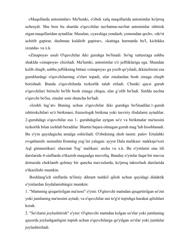  
 
   «Maqollarda antonimlar» Ma'lumki, o'zbek xalq maqollarida antonimlar ko'proq 
uchraydi. Shu bois bu shartda o'quvchilar navbatma-navbat antonimlar ishtirok 
etgan maqollaridan aytadilar. Masalan, «yaxshiga yondash, yomondan qoch», «do'st 
achitib gapirar, dushman kuldirib gapirar», «kattaga hurmatda bo'l, kichikka 
izzatda» va x.k. 
   «Zinapoya» usuli O'quvchilar ikki guruhga bo'linadi. So'ng xattaxtaga ushbu 
shaklda «zinapoya» chiziladi. Ma'lumki, antonimlar o'z juftliklariga ega. Shundan 
kelib chiqib, ushbu juftlikning bittasi «zinapoya» ga yozib qo'yiladi, ikkinchisini esa 
guruhlardagi o'quvchilarning o'zlari topadi, ular zinalardan bosh zinaga chiqib 
borishadi. Bunda o'quvchilarda tezkorlik talab etiladi. Chunki qaysi guruh 
o'quvchilari birinchi bo'lib bosh zinaga chiqsa, ular g’olib bo'ladi. Sinfda nechta 
o'quvchi bo'lsa, zinalar soni shuncha bo'ladi. 
    «Izohli lug’at» Buning uchun o'quvchilar ikki guruhga bo'linadilar.1-guruh 
ishtirokchilari so'z birikmasi, frazeologik birikma yoki tasviriy ifodalarni aytadilar. 
2-guruhdagi o'quvchilar esa 1- guruhdagilar aytgan so'z va birikmalar ma'nosini 
tezkorlik bilan izohlab beradilar. Shartni bajara olmagan guruh mag’lub hisoblanadi. 
Bu o'yin quyidagicha amalga oshiriladi: O'zbekning shoh taomi: palov Ertalabki 
ovqatlanish: nonushta Ilonning yog’ini yalagan: ayyor Dala malikasi: makkajo'xori 
Aql gimnastikasi: shaxmat Tog’ malikasi: archa va x.k. Bu o'yinlarni ona tili 
darslarida 4-sinflarda o'tkazish maqsadga muvofiq. Bunday o'yinlar faqat bir mavzu 
doirasida cheklanib qolmay bir qancha mavzularda, ko'proq takrorlash darslarida 
o'tkazilishi mumkin.  
    Boshlang'ich sinflarda ta'limiy diktant tashkil qilish uchun quyidagi didaktik 
o'yinlardan foydalanishingiz mumkin: 
1. "Matnning qisqartirilgan ma'nosi" o'yini: O'qituvchi matndan qisqartirilgan so'zni 
yoki jumlaning ma'nosini aytadi, va o'quvchilar uni to'g'ri topishga harakat qilishlari 
kerak. 
2. "So'zlarni joylashtirish" o'yini: O'qituvchi matndan kelgan so'zlar yoki jumlaning 
qayerda joylashganligini topish uchun o'quvchilarga qo'yilgan so'zlar yoki jumlalar 
joylashtiriladi. 
