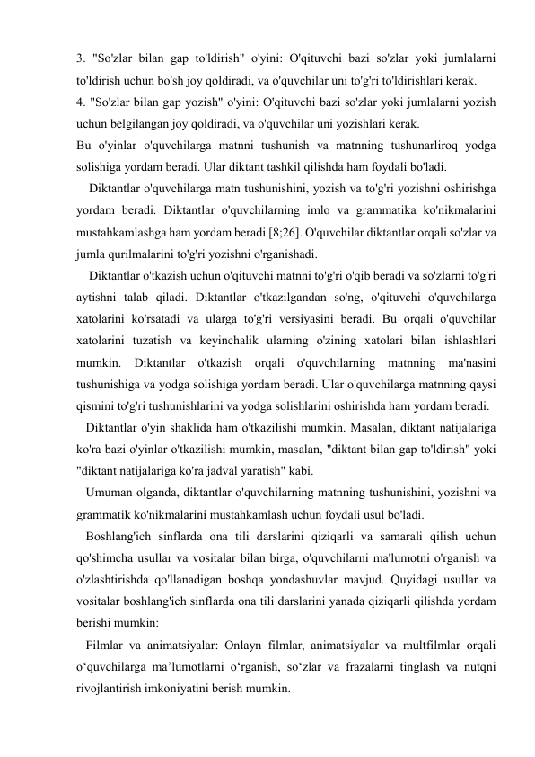  
 
3. "So'zlar bilan gap to'ldirish" o'yini: O'qituvchi bazi so'zlar yoki jumlalarni 
to'ldirish uchun bo'sh joy qoldiradi, va o'quvchilar uni to'g'ri to'ldirishlari kerak. 
4. "So'zlar bilan gap yozish" o'yini: O'qituvchi bazi so'zlar yoki jumlalarni yozish 
uchun belgilangan joy qoldiradi, va o'quvchilar uni yozishlari kerak. 
Bu o'yinlar o'quvchilarga matnni tushunish va matnning tushunarliroq yodga 
solishiga yordam beradi. Ular diktant tashkil qilishda ham foydali bo'ladi. 
    Diktantlar o'quvchilarga matn tushunishini, yozish va to'g'ri yozishni oshirishga 
yordam beradi. Diktantlar o'quvchilarning imlo va grammatika ko'nikmalarini 
mustahkamlashga ham yordam beradi [8;26]. O'quvchilar diktantlar orqali so'zlar va 
jumla qurilmalarini to'g'ri yozishni o'rganishadi. 
    Diktantlar o'tkazish uchun o'qituvchi matnni to'g'ri o'qib beradi va so'zlarni to'g'ri 
aytishni talab qiladi. Diktantlar o'tkazilgandan so'ng, o'qituvchi o'quvchilarga 
xatolarini ko'rsatadi va ularga to'g'ri versiyasini beradi. Bu orqali o'quvchilar 
xatolarini tuzatish va keyinchalik ularning o'zining xatolari bilan ishlashlari 
mumkin. Diktantlar o'tkazish orqali o'quvchilarning matnning ma'nasini 
tushunishiga va yodga solishiga yordam beradi. Ular o'quvchilarga matnning qaysi 
qismini to'g'ri tushunishlarini va yodga solishlarini oshirishda ham yordam beradi. 
   Diktantlar o'yin shaklida ham o'tkazilishi mumkin. Masalan, diktant natijalariga 
ko'ra bazi o'yinlar o'tkazilishi mumkin, masalan, "diktant bilan gap to'ldirish" yoki 
"diktant natijalariga ko'ra jadval yaratish" kabi. 
   Umuman olganda, diktantlar o'quvchilarning matnning tushunishini, yozishni va 
grammatik ko'nikmalarini mustahkamlash uchun foydali usul bo'ladi.  
   Boshlang'ich sinflarda ona tili darslarini qiziqarli va samarali qilish uchun 
qo'shimcha usullar va vositalar bilan birga, o'quvchilarni ma'lumotni o'rganish va 
o'zlashtirishda qo'llanadigan boshqa yondashuvlar mavjud. Quyidagi usullar va 
vositalar boshlang'ich sinflarda ona tili darslarini yanada qiziqarli qilishda yordam 
berishi mumkin: 
   Filmlar va animatsiyalar: Onlayn filmlar, animatsiyalar va multfilmlar orqali 
o‘quvchilarga ma’lumotlarni o‘rganish, so‘zlar va frazalarni tinglash va nutqni 
rivojlantirish imkoniyatini berish mumkin. 
