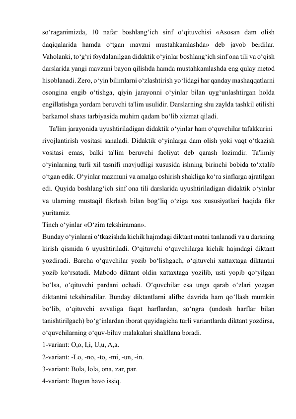  
 
so‘raganimizda, 10 nafar boshlang‘ich sinf o‘qituvchisi «Asosan dam olish 
daqiqalarida hamda o‘tgan mavzni mustahkamlashda» deb javob berdilar. 
Vaholanki, to‘g‘ri foydalanilgan didaktik o‘yinlar boshlang‘ich sinf ona tili va o‘qish 
darslarida yangi mavzuni bayon qilishda hamda mustahkamlashda eng qulay metod 
hisoblanadi. Zero, o‘yin bilimlarni o‘zlashtirish yo‘lidagi har qanday mashaqqatlarni 
osongina engib o‘tishga, qiyin jarayonni o‘yinlar bilan uyg‘unlashtirgan holda 
engillatishga yordam beruvchi ta'lim usulidir. Darslarning shu zaylda tashkil etilishi 
barkamol shaxs tarbiyasida muhim qadam bo‘lib xizmat qiladi. 
    Ta'lim jarayonida uyushtiriladigan didaktik o‘yinlar ham o‘quvchilar tafakkurini 
rivojlantirish vositasi sanaladi. Didaktik o‘yinlarga dam olish yoki vaqt o‘tkazish 
vositasi emas, balki ta'lim beruvchi faoliyat deb qarash lozimdir. Ta'limiy  
o‘yinlarning turli xil tasnifi mavjudligi xususida ishning birinchi bobida to‘xtalib 
o‘tgan edik. O‘yinlar mazmuni va amalga oshirish shakliga ko‘ra sinflarga ajratilgan 
edi. Quyida boshlang‘ich sinf ona tili darslarida uyushtiriladigan didaktik o‘yinlar 
va ularning mustaqil fikrlash bilan bog‘liq o‘ziga xos xususiyatlari haqida fikr 
yuritamiz. 
Tinch o‘yinlar «O‘zim tekshiraman». 
Bunday o‘yinlarni o‘tkazishda kichik hajmdagi diktant matni tanlanadi va u darsning 
kirish qismida 6 uyushtiriladi. O‘qituvchi o‘quvchilarga kichik hajmdagi diktant 
yozdiradi. Barcha o‘quvchilar yozib bo‘lishgach, o‘qituvchi xattaxtaga diktantni 
yozib ko‘rsatadi. Mabodo diktant oldin xattaxtaga yozilib, usti yopib qo‘yilgan 
bo‘lsa, o‘qituvchi pardani ochadi. O‘quvchilar esa unga qarab o‘zlari yozgan 
diktantni tekshiradilar. Bunday diktantlarni alifbe davrida ham qo‘llash mumkin 
bo‘lib, o‘qituvchi avvaliga faqat harflardan, so‘ngra (undosh harflar bilan 
tanishtirilgach) bo‘g‘inlardan iborat quyidagicha turli variantlarda diktant yozdirsa, 
o‘quvchilarning o‘quv-biluv malakalari shakllana boradi. 
1-variant: O,o, I,i, U,u, A,a. 
2-variant: -Lo, -no, -to, -mi, -un, -in. 
3-variant: Bola, lola, ona, zar, par. 
4-variant: Bugun havo issiq. 
