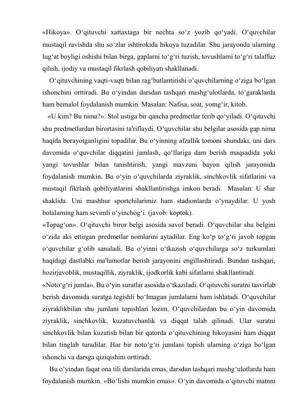  
 
«Hikoya». O‘qituvchi xattaxtaga bir nechta so‘z yozib qo‘yadi. O‘quvchilar 
mustaqil ravishda shu so‘zlar ishtirokida hikoya tuzadilar. Shu jarayonda ularning 
lug‘at boyligi oshishi bilan birga, gaplarni to‘g‘ri tuzish, tovushlarni to‘g‘ri talaffuz 
qilish, ijodiy va mustaqil fikrlash qobiliyati shakllanadi. 
    O‘qituvchining vaqti-vaqti bilan rag‘batlantirishi o‘quvchilarning o‘ziga bo‘lgan 
ishonchini orttiradi. Bu o‘yindan darsdan tashqari mashg‘ulotlarda, to‘garaklarda 
ham bemalol foydalanish mumkin. Masalan: Nafisa, soat, yomg‘ir, kitob. 
   «U kim? Bu nima?». Stol ustiga bir qancha predmetlar terib qo‘yiladi. O‘qituvchi 
shu predmetlardan birortasini ta'riflaydi. O‘quvchilar shu belgilar asosida gap nima 
haqida borayotganligini topadilar. Bu o‘yinning afzallik tomoni shundaki, uni dars 
davomida o‘quvchilar diqqatini jamlash, qo‘llariga dam berish maqsadida yoki 
yangi tovushlar bilan tanishtirish, yangi mavzuni bayon qilish jarayonida 
foydalanish mumkin. Bu o‘yin o‘quvchilarda ziyraklik, sinchkovlik sifatlarini va 
mustaqil fikrlash qobiliyatlarini shakllantirishga imkon beradi.  Masalan: U shar 
shaklida. Uni mashhur sportchilarimiz ham stadionlarda o‘ynaydilar. U yosh 
bolalarning ham sevimli o‘yinchog‘i. (javob: koptok). 
«Topag‘on». O‘qituvchi biror belgi asosida savol beradi. O‘quvchilar shu belgini 
o‘zida aks ettirgan predmetlar nomlarini aytadilar. Eng ko‘p to‘g‘ri javob topgan 
o‘quvchilar g‘olib sanaladi. Bu o‘yinni o‘tkazish o‘quvchilarga so‘z turkumlari 
haqidagi dastlabki ma'lumotlar berish jarayonini engillashtiradi. Bundan tashqari, 
hozirjavoblik, mustaqillik, ziyraklik, ijodkorlik kabi sifatlarni shakllantiradi. 
«Noto‘g‘ri jumla». Bu o‘yin suratlar asosida o‘tkaziladi. O‘qituvchi suratni tasvirlab 
berish davomida suratga tegishli bo‘lmagan jumlalarni ham ishlatadi. O‘quvchilar 
ziyraklikbilan shu jumlani topishlari lozim. O‘quvchilardan bu o‘yin davomida 
ziyraklik, sinchkovlik, kuzatuvchanlik va diqqat talab qilinadi. Ular suratni 
sinchkovlik bilan kuzatish bilan bir qatorda o‘qituvchining hikoyasini ham diqqat 
bilan tinglab turadilar. Har bir noto‘g‘ri jumlani topish ularning o‘ziga bo‘lgan 
ishonchi va darsga qiziqishini orttiradi. 
    Bu o‘yindan faqat ona tili darslarida emas, darsdan tashqari mashg‘ulotlarda ham 
foydalanish mumkin. «Bo‘lishi mumkin emas». O‘yin davomida o‘qituvchi matnni 
