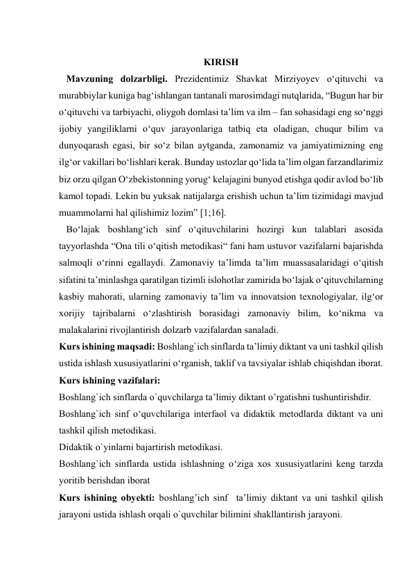  
 
 
KIRISH 
   Mavzuning dolzarbligi. Prеzidеntimiz Shаvkаt Mirziyоyеv о‘qituvchi vа 
murаbbiylаr kunigа bаg‘ishlаngаn tаntаnаli mаrоsimdаgi nutqlаridа, “Bugun hаr bir 
о‘qituvchi vа tаrbiyаchi, оliygоh dоmlаsi tа’lim vа ilm – fаn sоhаsidаgi еng sо‘nggi 
ijоbiy yаngiliklаrni о‘quv jаrаyоnlаrigа tаtbiq еtа оlаdigаn, chuqur bilim vа 
dunyоqаrаsh еgаsi, bir sо‘z bilаn аytgаndа, zаmоnаmiz vа jаmiyаtimizning еng 
ilg‘оr vаkillаri bо‘lishlаri kеrаk. Bundаy ustоzlаr qо‘lidа tа’lim оlgаn fаrzаndlаrimiz 
biz оrzu qilgаn О‘zbеkistоnning yоrug‘ kеlаjаgini bunyоd еtishgа qоdir аvlоd bо‘lib 
kаmоl tоpаdi. Lеkin bu yuksаk nаtijаlаrgа еrishish uchun tа’lim tizimidаgi mаvjud 
muаmmоlаrni hаl qilishimiz lоzim” [1;16]. 
   Bo‘lajak boshlang‘ich sinf o‘qituvchilarini hozirgi kun talablari asosida 
tayyorlashda “Ona tili o‘qitish metodikasi“ fani ham ustuvor vazifalarni bajarishda 
salmoqli o‘rinni egallaydi. Zamonaviy ta’limda ta’lim muassasalaridagi o‘qitish 
sifatini ta’minlashga qaratilgan tizimli islohotlar zamirida bo‘lajak o‘qituvchilarning 
kasbiy mahorati, ularning zamonaviy ta’lim va innovatsion texnologiyalar, ilg‘or 
xorijiy tajribalarni o‘zlashtirish borasidagi zamonaviy bilim, ko‘nikma va 
malakalarini rivojlantirish dolzarb vazifalardan sanaladi.  
Kurs ishining maqsadi: Boshlang`ich sinflarda ta’limiy diktant va uni tashkil qilish 
ustida ishlash xususiyatlarini o‘rganish, taklif va tavsiyalar ishlab chiqishdan iborat. 
Kurs ishining vazifalari:  
Boshlang`ich sinflarda o`quvchilarga ta’limiy diktant o’rgatishni tushuntirishdir.  
Boshlang`ich sinf o‘quvchilariga interfaol va didaktik metodlarda diktant va uni 
tashkil qilish metodikasi.  
Didaktik o`yinlarni bajartirish metodikasi. 
Boshlang`ich sinflarda ustida ishlashning o‘ziga xos xususiyatlarini keng tarzda 
yoritib berishdan iborat  
Kurs ishining obyekti: boshlang’ich sinf  ta’limiy diktant va uni tashkil qilish 
jarayoni ustida ishlash orqali o`quvchilar bilimini shakllantirish jarayoni.  

