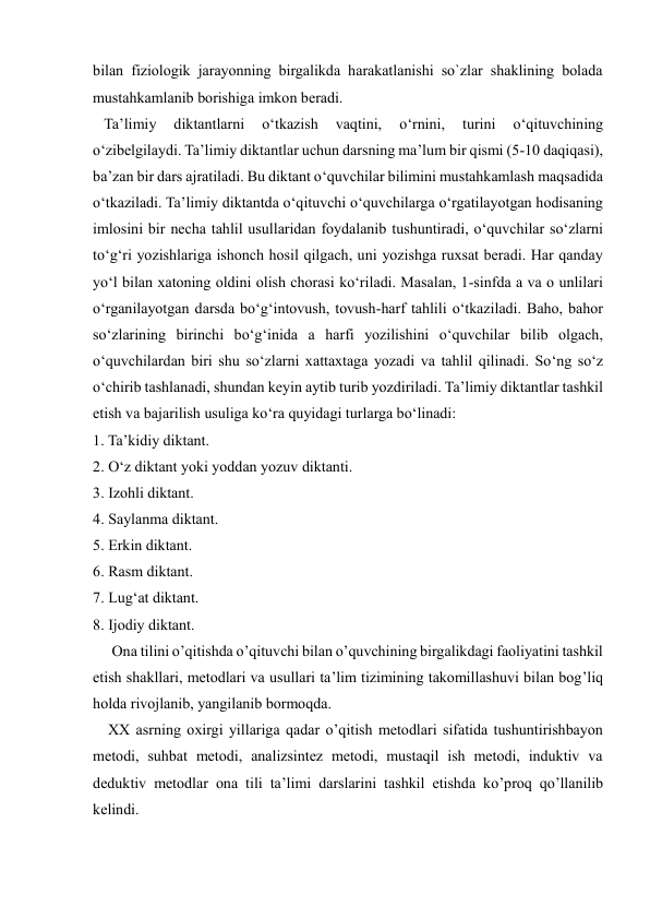  
 
bilan fiziologik jarayonning birgalikda harakatlanishi so`zlar shaklining bolada 
mustahkamlanib borishiga imkon beradi.  
   Ta’limiy 
diktantlarni 
o‘tkazish 
vaqtini, 
o‘rnini, 
turini 
o‘qituvchining 
o‘zibelgilaydi. Ta’limiy diktantlar uchun darsning ma’lum bir qismi (5-10 daqiqasi), 
ba’zan bir dars ajratiladi. Bu diktant o‘quvchilar bilimini mustahkamlash maqsadida 
o‘tkaziladi. Ta’limiy diktantda o‘qituvchi o‘quvchilarga o‘rgatilayotgan hodisaning 
imlosini bir necha tahlil usullaridan foydalanib tushuntiradi, o‘quvchilar so‘zlarni 
to‘g‘ri yozishlariga ishonch hosil qilgach, uni yozishga ruxsat beradi. Har qanday 
yo‘l bilan xatoning oldini olish chorasi ko‘riladi. Masalan, 1-sinfda a va o unlilari 
o‘rganilayotgan darsda bo‘g‘intovush, tovush-harf tahlili o‘tkaziladi. Baho, bahor 
so‘zlarining birinchi bo‘g‘inida a harfi yozilishini o‘quvchilar bilib olgach, 
o‘quvchilardan biri shu so‘zlarni xattaxtaga yozadi va tahlil qilinadi. So‘ng so‘z 
o‘chirib tashlanadi, shundan keyin aytib turib yozdiriladi. Ta’limiy diktantlar tashkil 
etish va bajarilish usuliga ko‘ra quyidagi turlarga bo‘linadi: 
1. Ta’kidiy diktant. 
2. O‘z diktant yoki yoddan yozuv diktanti. 
3. Izohli diktant. 
4. Saylanma diktant. 
5. Erkin diktant. 
6. Rasm diktant. 
7. Lug‘at diktant. 
8. Ijodiy diktant. 
     Ona tilini o’qitishda o’qituvchi bilan o’quvchining birgalikdagi faoliyatini tashkil 
etish shakllari, metodlari va usullari ta’lim tizimining takomillashuvi bilan bog’liq 
holda rivojlanib, yangilanib bormoqda. 
    XX asrning oxirgi yillariga qadar o’qitish metodlari sifatida tushuntirishbayon 
metodi, suhbat metodi, analizsintez metodi, mustaqil ish metodi, induktiv va 
deduktiv metodlar ona tili ta’limi darslarini tashkil etishda ko’proq qo’llanilib 
kelindi. 
