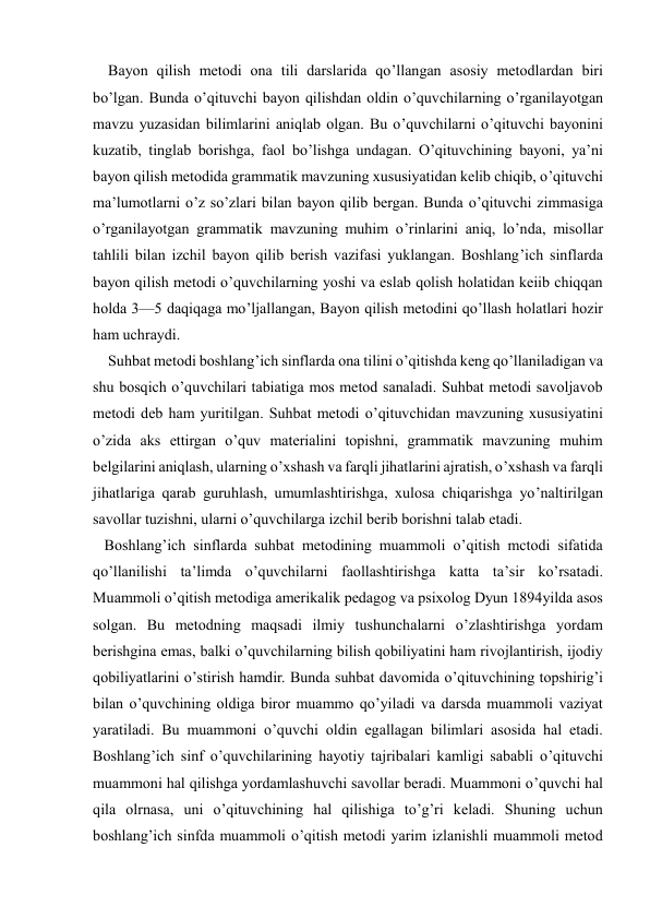  
 
    Bayon qilish metodi ona tili darslarida qo’llangan asosiy metodlardan biri 
bo’lgan. Bunda o’qituvchi bayon qilishdan oldin o’quvchilarning o’rganilayotgan 
mavzu yuzasidan bilimlarini aniqlab olgan. Bu o’quvchilarni o’qituvchi bayonini 
kuzatib, tinglab borishga, faol bo’lishga undagan. O’qituvchining bayoni, ya’ni 
bayon qilish metodida grammatik mavzuning xususiyatidan kelib chiqib, o’qituvchi 
ma’lumotlarni o’z so’zlari bilan bayon qilib bergan. Bunda o’qituvchi zimmasiga 
o’rganilayotgan grammatik mavzuning muhim o’rinlarini aniq, lo’nda, misollar 
tahlili bilan izchil bayon qilib berish vazifasi yuklangan. Boshlang’ich sinflarda 
bayon qilish metodi o’quvchilarning yoshi va eslab qolish holatidan keiib chiqqan 
holda 3—5 daqiqaga mo’ljallangan, Bayon qilish metodini qo’llash holatlari hozir 
ham uchraydi. 
    Suhbat metodi boshlang’ich sinflarda ona tilini o’qitishda keng qo’llaniladigan va 
shu bosqich o’quvchilari tabiatiga mos metod sanaladi. Suhbat metodi savoljavob 
metodi deb ham yuritilgan. Suhbat metodi o’qituvchidan mavzuning xususiyatini 
o’zida aks ettirgan o’quv materialini topishni, grammatik mavzuning muhim 
belgilarini aniqlash, ularning o’xshash va farqli jihatlarini ajratish, o’xshash va farqli 
jihatlariga qarab guruhlash, umumlashtirishga, xulosa chiqarishga yo’naltirilgan 
savollar tuzishni, ularni o’quvchilarga izchil berib borishni talab etadi. 
   Boshlang’ich sinflarda suhbat metodining muammoli o’qitish mctodi sifatida 
qo’llanilishi ta’limda o’quvchilarni faollashtirishga katta ta’sir ko’rsatadi. 
Muammoli o’qitish metodiga amerikalik pedagog va psixolog Dyun 1894yilda asos 
solgan. Bu metodning maqsadi ilmiy tushunchalarni o’zlashtirishga yordam 
berishgina emas, balki o’quvchilarning bilish qobiliyatini ham rivojlantirish, ijodiy 
qobiliyatlarini o’stirish hamdir. Bunda suhbat davomida o’qituvchining topshirig’i 
bilan o’quvchining oldiga biror muammo qo’yiladi va darsda muammoli vaziyat 
yaratiladi. Bu muammoni o’quvchi oldin egallagan bilimlari asosida hal etadi. 
Boshlang’ich sinf o’quvchilarining hayotiy tajribalari kamligi sababli o’qituvchi 
muammoni hal qilishga yordamlashuvchi savollar beradi. Muammoni o’quvchi hal 
qila olrnasa, uni o’qituvchining hal qilishiga to’g’ri keladi. Shuning uchun 
boshlang’ich sinfda muammoli o’qitish metodi yarim izlanishli muammoli metod 
