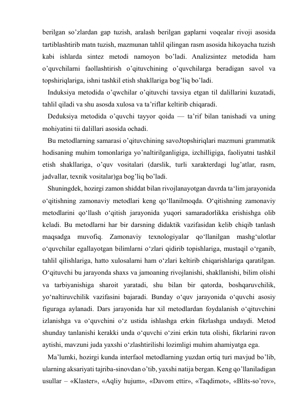  
 
berilgan so’zlardan gap tuzish, aralash berilgan gaplarni voqealar rivoji asosida 
tartiblashtirib matn tuzish, mazmunan tahlil qilingan rasm asosida hikoyacha tuzish 
kabi ishlarda sintez metodi namoyon bo’ladi. Analizsintez metodida ham 
o’quvchilarni faollashtirish o’qituvchining o’quvchilarga beradigan savol va 
topshiriqlariga, ishni tashkil etish shakllariga bog’liq bo’ladi. 
   Induksiya metodida o’qwchilar o’qituvchi tavsiya etgan til dalillarini kuzatadi, 
tahlil qiladi va shu asosda xulosa va ta’riflar keltirib chiqaradi. 
   Deduksiya metodida o’quvchi tayyor qoida — ta’rif bilan tanishadi va uning 
mohiyatini tii dalillari asosida ochadi. 
   Bu metodlarning samarasi o’qituvchining savoJtopshiriqlari mazmuni grammatik 
hodisaning muhim tomonlariga yo’naltirilganligiga, izchilligiga, faoliyatni tashkil 
etish shakllariga, o’quv vositalari (darslik, turli xarakterdagi lug’atlar, rasm, 
jadvallar, texnik vositalar)ga bog’liq bo’ladi.  
   Shuningdek, hozirgi zamon shiddat bilan rivojlanayotgan davrda ta‘lim jarayonida 
o‘qitishning zamonaviy metodlari keng qo‘llanilmoqda. O‘qitishning zamonaviy 
metodlarini qo‘llash o‘qitish jarayonida yuqori samaradorlikka erishishga olib 
keladi. Bu metodlarni har bir darsning didaktik vazifasidan kelib chiqib tanlash 
maqsadga muvofiq. Zamonaviy texnologiyalar qo‘llanilgan mashg‘ulotlar 
o‘quvchilar egallayotgan bilimlarni o‘zlari qidirib topishlariga, mustaqil o‘rganib, 
tahlil qilishlariga, hatto xulosalarni ham o‘zlari keltirib chiqarishlariga qaratilgan. 
O‘qituvchi bu jarayonda shaxs va jamoaning rivojlanishi, shakllanishi, bilim olishi 
va tarbiyanishiga sharoit yaratadi, shu bilan bir qatorda, boshqaruvchilik, 
yo‘naltiruvchilik vazifasini bajaradi. Bunday o‘quv jarayonida o‘quvchi asosiy 
figuraga aylanadi. Dars jarayonida har xil metodlardan foydalanish o‘qituvchini 
izlanishga va o‘quvchini o‘z ustida ishlashga erkin fikrlashga undaydi. Metod 
shunday tanlanishi kerakki unda o‘quvchi o‘zini erkin tuta olishi, fikrlarini ravon 
aytishi, mavzuni juda yaxshi o‘zlashtirilishi lozimligi muhim ahamiyatga ega.      
   Ma’lumki, hozirgi kunda interfaol metodlarning yuzdan ortiq turi mavjud bo’lib, 
ularning aksariyati tajriba-sinovdan o’tib, yaxshi natija bergan. Keng qo’llaniladigan 
usullar – «Klaster», «Aqliy hujum», «Davom ettir», «Taqdimot», «Blits-so’rov», 
