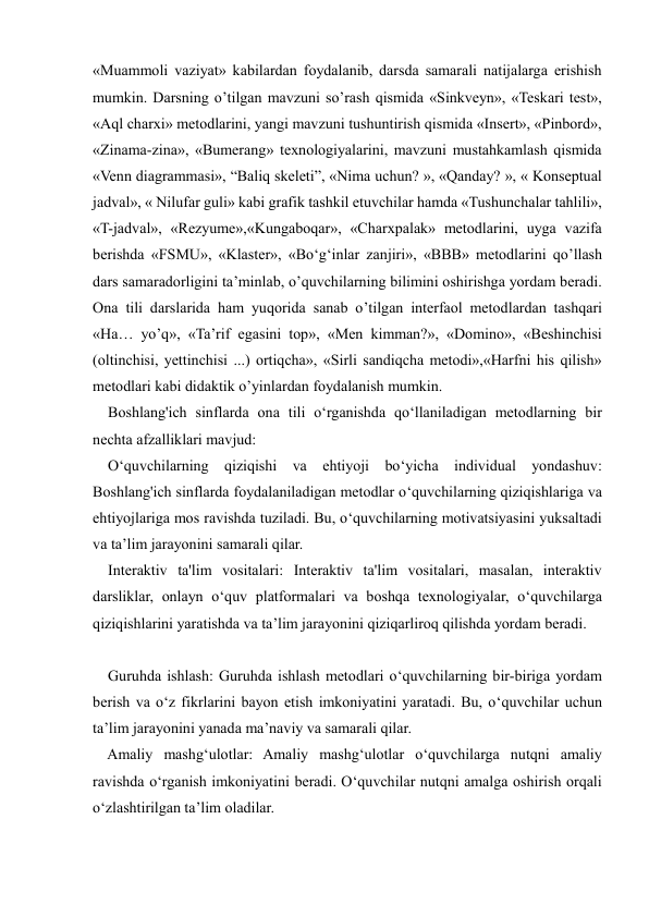  
 
«Muammoli vaziyat» kabilardan foydalanib, darsda samarali natijalarga erishish 
mumkin. Darsning o’tilgan mavzuni so’rash qismida «Sinkveyn», «Teskari test», 
«Aql charxi» metodlarini, yangi mavzuni tushuntirish qismida «Insert», «Pinbord», 
«Zinama-zina», «Bumerang» texnologiyalarini, mavzuni mustahkamlash qismida 
«Venn diagrammasi», “Baliq skeleti”, «Nima uchun? », «Qanday? », « Konseptual 
jadval», « Nilufar guli» kabi grafik tashkil etuvchilar hamda «Tushunchalar tahlili», 
«T-jadval», «Rezyume»,«Kungaboqar», «Charxpalak» metodlarini, uyga vazifa 
berishda «FSMU», «Klaster», «Bo‘g‘inlar zanjiri», «BBB» metodlarini qo’llash 
dars samaradorligini ta’minlab, o’quvchilarning bilimini oshirishga yordam beradi. 
Ona tili darslarida ham yuqorida sanab o’tilgan interfaol metodlardan tashqari 
«Ha… yo’q», «Ta’rif egasini top», «Men kimman?», «Domino», «Beshinchisi 
(oltinchisi, yettinchisi ...) ortiqcha», «Sirli sandiqcha metodi»,«Harfni his qilish» 
metodlari kabi didaktik o’yinlardan foydalanish mumkin.  
    Boshlang'ich sinflarda ona tili o‘rganishda qo‘llaniladigan metodlarning bir 
nechta afzalliklari mavjud: 
    O‘quvchilarning qiziqishi va ehtiyoji bo‘yicha individual yondashuv: 
Boshlang'ich sinflarda foydalaniladigan metodlar o‘quvchilarning qiziqishlariga va 
ehtiyojlariga mos ravishda tuziladi. Bu, o‘quvchilarning motivatsiyasini yuksaltadi 
va ta’lim jarayonini samarali qilar. 
    Interaktiv ta'lim vositalari: Interaktiv ta'lim vositalari, masalan, interaktiv 
darsliklar, onlayn o‘quv platformalari va boshqa texnologiyalar, o‘quvchilarga 
qiziqishlarini yaratishda va ta’lim jarayonini qiziqarliroq qilishda yordam beradi. 
 
    Guruhda ishlash: Guruhda ishlash metodlari o‘quvchilarning bir-biriga yordam 
berish va o‘z fikrlarini bayon etish imkoniyatini yaratadi. Bu, o‘quvchilar uchun 
ta’lim jarayonini yanada ma’naviy va samarali qilar. 
    Amaliy mashg‘ulotlar: Amaliy mashg‘ulotlar o‘quvchilarga nutqni amaliy 
ravishda o‘rganish imkoniyatini beradi. O‘quvchilar nutqni amalga oshirish orqali 
o‘zlashtirilgan ta’lim oladilar. 
