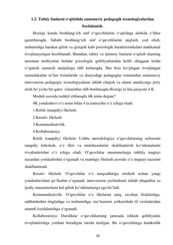 11 
 
1.2. Tabiiy fanlarni o‘qitishda zamonaviy pedagogik texnologiyalardan 
foydalanish. 
Hozirgi kunda boshlang‘ich sinf o‘quvchilarini o‘qitishga alohida e’tibor 
qaratilmoqda. Sababi boshlang‘ich sinf o‘quvchilarini anglash, yod olish, 
tushunishga harakat qilish va qiziqish kabi psixologik harakteristikalari mukkamal 
rivojlanayotgan hisoblanadi. Shundan, tabiiy va ijtimoiy fanlarni o‘qitish ularning 
mazmun mohiyatini bolalar psixologik qobiliyatlaridan kelib chiqqaan holda 
o‘rgatish samarali natijalarga olib kelmoqda. Shu bois ko‘plagan rivojlangan 
mamalakatlar ta’lim tizimlarida va dunyodagi pedagoglar tomonidan zamonaviy 
innovatsion pedagogic texnologiyalarni ishlab chiqish va ularni amaliyotga joriy 
etish bo‘yicha bir qator  izlanishlar olib borilmoqda.Hozirgi ta`lim jarayoni 4 K  
Moduli asosida tashkil etilmoqda 4K nima degani?  
4K yondashuvi o‘z nomi bilan 4 ta tamoyilni o‘z ichiga oladi:  
1.Kritik (tanqidiy) fikrlash.  
2.Kreativ fikrlash:  
3.Kommunikativlik.  
4.Kollaboratsiya  
Kritik (tanqidiy) fikrlash: Ushbu metodologiya o‘quvchilarning axborotni 
tanqidiy baholash, o‘z fikri va mulohazalarini shakllantirish ko‘nikmalarini 
rivojlantirishni o‘z ichiga oladi. O‘quvchilar muammolarga tahliliy nuqtayi 
nazardan yondashishni o‘rganadi va mantiqiy fikrlash asosida o‘z nuqtayi nazarini 
shakllantiradi.  
Kreativ fikrlash: O‘quvchilar o‘z maqsadlariga erishish uchun yangi 
yondashuvlarni qo‘llashni o‘rganadi, innovatsion yechimlarni ishlab chiqadilar va 
ijodiy muammolarni hal qilish ko‘nikmalariga ega bo‘ladi.  
Kommunikativlik: O‘quvchilar o‘z fikrlarini aniq, ravshan ifodalashga, 
suhbatdoshni tinglashga va tushunishga, ma’lumotni yetkazishda til vositalaridan 
unumli foydalanishga o‘rganadi.  
Kollaboratsiya: Darsliklar o‘quvchilarning jamoada ishlash qobiliyatini 
rivojlantirishga yordam beradigan tarzda tuzilgan. Bu o‘quvchilarga hamkorlik 
