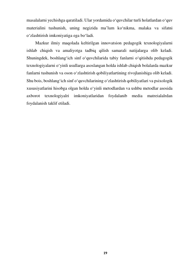 19 
 
masalalarni yechishga qaratiladi. Ular yordamida o‘quvchilar turli holatlardan o‘quv 
materialini tushunish, uning negizida ma’lum ko‘nikma, malaka va sifatni 
o‘zlashtirish imkoniyatiga ega bo‘ladi.  
Mazkur ilmiy maqolada keltirilgan innovatsion pedagogik texnologiyalarni 
ishlab chiqish va amaliyotga tadbiq qilish samarali natijalarga olib keladi. 
Shuningdek, boshlang‘ich sinf o‘quvchilarida tabiy fanlarni o‘qitishda pedagogik 
texnologiyalarni o‘yinli usullarga asoslangan holda ishlab chiqish bolalarda mazkur 
fanlarni tushunish va oson o‘zlashtirish qobiliyatlartining rivojlanishiga olib keladi. 
Shu bois, boshlang‘ich sinf o‘quvchilarining o‘zlashtirish qobiliyatlari va psixologik 
xususiyatlarini hisobga olgan holda o‘yinli metodlardan va ushbu metodlar asosida 
axborot 
texnologiyalri 
imkoniyatlaridan 
foydalanib 
media 
matreialalrdan 
foydalanish taklif etiladi.  
 
 
