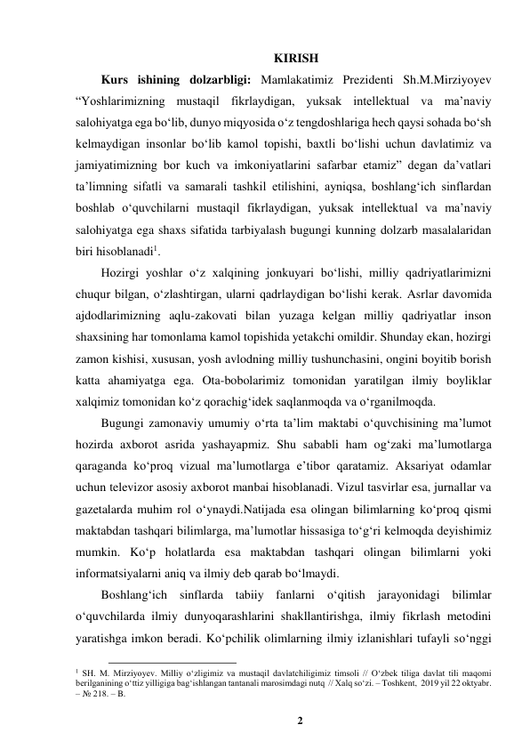 2 
 
KIRISH 
Kurs ishining dolzarbligi: Mamlakatimiz Prezidenti Sh.M.Mirziyoyev 
“Yoshlarimizning mustaqil fikrlaydigan, yuksak intellektual va ma’naviy 
salohiyatga ega boʻlib, dunyo miqyosida oʻz tengdoshlariga hech qaysi sohada boʻsh 
kelmaydigan insonlar boʻlib kamol topishi, baxtli boʻlishi uchun davlatimiz va 
jamiyatimizning bor kuch va imkoniyatlarini safarbar etamiz” degan da’vatlari 
ta’limning sifatli va samarali tashkil etilishini, ayniqsa, boshlangʻich sinflardan 
boshlab oʻquvchilarni mustaqil fikrlaydigan, yuksak intellektual va ma’naviy 
salohiyatga ega shaxs sifatida tarbiyalash bugungi kunning dolzarb masalalaridan 
biri hisoblanadi1.  
Hozirgi yoshlar oʻz xalqining jonkuyari boʻlishi, milliy qadriyatlarimizni 
chuqur bilgan, oʻzlashtirgan, ularni qadrlaydigan boʻlishi kerak. Asrlar davomida 
ajdodlarimizning aqlu-zakovati bilan yuzaga kelgan milliy qadriyatlar inson 
shaxsining har tomonlama kamol topishida yetakchi omildir. Shunday ekan, hozirgi 
zamon kishisi, xususan, yosh avlodning milliy tushunchasini, ongini boyitib borish 
katta ahamiyatga ega. Ota-bobolarimiz tomonidan yaratilgan ilmiy boyliklar 
xalqimiz tomonidan koʻz qorachigʻidek saqlanmoqda va oʻrganilmoqda.  
Bugungi zamonaviy umumiy o‘rta ta’lim maktabi o‘quvchisining ma’lumot 
hozirda axborot asrida yashayapmiz. Shu sababli ham og‘zaki ma’lumotlarga 
qaraganda ko‘proq vizual ma’lumotlarga e’tibor qaratamiz. Aksariyat odamlar 
uchun televizor asosiy axborot manbai hisoblanadi. Vizul tasvirlar esa, jurnallar va 
gazetalarda muhim rol o‘ynaydi.Natijada esa olingan bilimlarning ko‘proq qismi 
maktabdan tashqari bilimlarga, ma’lumotlar hissasiga to‘g‘ri kelmoqda deyishimiz 
mumkin. Ko‘p holatlarda esa maktabdan tashqari olingan bilimlarni yoki 
informatsiyalarni aniq va ilmiy deb qarab bo‘lmaydi.   
Boshlang‘ich sinflarda tabiiy fanlarni o‘qitish jarayonidagi bilimlar 
o‘quvchilarda ilmiy dunyoqarashlarini shakllantirishga, ilmiy fikrlash metodini 
yaratishga imkon beradi. Ko‘pchilik olimlarning ilmiy izlanishlari tufayli so‘nggi 
                                                          
 
1 SH. M. Mirziyoyev. Milliy oʻzligimiz va mustaqil davlatchiligimiz timsoli // Oʻzbek tiliga davlat tili maqomi 
berilganining oʻttiz yilligiga bagʻishlangan tantanali marosimdagi nutq  // Xalq soʻzi. – Toshkent,  2019 yil 22 oktyabr. 
– № 218. – B. 
