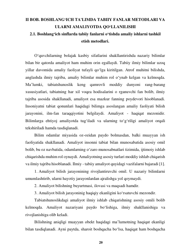 20 
 
II BOB. BOSHLANG‘ICH TA'LIMDA TABIIY FANLAR METODLARI VA 
ULARNI AMALIYOTDA QO‘LLANILISHI 
2.1. Boshlang‘ich sinflarda tabiiy fanlarni o‘tishda amaliy ishlarni tashkil 
etish metodlari. 
 
O‘quvchilarning bolajak kasbiy sifatlarini shakllantirishda nazariy bilimlar 
bilan bir qatorda amaliyot ham muhim orin egallaydi. Tabiiy ilmiy bilimlar uzoq 
yillar davomida amaliy faoliyat tufayli qo‘lga kiritilgan. Atrof muhitni bilishda, 
anglashda ilmiy tajriba, amaliy bilimlar muhim rol o‘ynab kelgan va kelmoqda. 
Ma’lumki, 
tabiatshunoslik keng qamrovli 
moddiy 
dunyoni 
rang-barang 
xususiyatlari, tabiatning har xil voqea hodisalarini o rganuvchi fan bolib, ilmiy 
tajriba asosida shakllanadi, amaliyot esa mazkur fanning poydevori hisoblanadi. 
Insoniyatni tabiat qonunlari haqidagi bilimga asoslangan amaliy faoliyati bilish 
jarayonini, ilm-fan taraqqiyotini belgilaydi. Amaliyot - haqiqat mezonidir. 
Bilimlarga ehtiyoj amaliyotda tug‘iladi va ularning to‘g‘riligi amaliyot orqali 
tekshiriladi hamda tasdiqlanadi.  
Bilim odamlar miyasida oz-ozidan paydo bolmasdan, balki muayyan ish 
faoliyatida shakllanadi. Amaliyot insonni tabiat bilan munosabatida asosiy omil 
bolib, bu oz navbatida, odamlarning o‘zaro munosabnatlari tizimida, ijtimoiy ishlab 
chiqarishda muhim rol oynaydi. Amaliyotning asosiy turlari moddiy ishlab chiqarish 
va ilmiy tajriba hisoblanadi. Ilmiy - tabiiy amaliyot quyidagi vazifalarni bajaradi [1].  
1. Amaliyot bilish jarayonining rivojlantiruvchi omil. U nazariy bilimlarni 
umumlashtirib, ularni hayotiy jarayonlardan ajralishga yol qoymaydi.  
2. Amaliyot bilishning buyurtmasi, ilovasi va maqsadi hamdir.  
3. Amaliyot bilish jarayoninig haqiqiy ekanligini ko‘rsatuvchi mezondir.  
Tabiatshunoslikdagi amaliyot ilmiy ishlab chiqarishning asosiy omili bolib 
kelmoqda. Amaliyot nazariyani paydo bo‘lishiga, ilmiy shakllanishiga va 
rivojlanishiga olib keladi.  
Bilishning aniqligi muayyan obekt haqidagi ma’lumotning haqiqat ekanligi 
bilan tasdiqlanadi. Ayni paytda, sharoit boshqacha bo‘lsa, haqiqat ham boshqacha 
