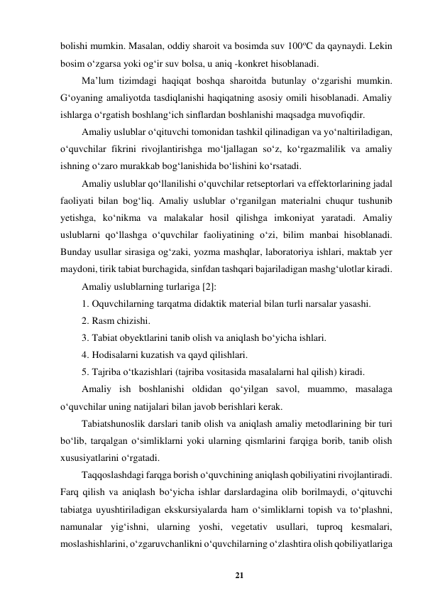 21 
 
bolishi mumkin. Masalan, oddiy sharoit va bosimda suv 100oC da qaynaydi. Lekin 
bosim o‘zgarsa yoki og‘ir suv bolsa, u aniq -konkret hisoblanadi.  
Ma’lum tizimdagi haqiqat boshqa sharoitda butunlay o‘zgarishi mumkin. 
G‘oyaning amaliyotda tasdiqlanishi haqiqatning asosiy omili hisoblanadi. Amaliy 
ishlarga o‘rgatish boshlang‘ich sinflardan boshlanishi maqsadga muvofiqdir.  
Amaliy uslublar o‘qituvchi tomonidan tashkil qilinadigan va yo‘naltiriladigan, 
o‘quvchilar fikrini rivojlantirishga mo‘ljallagan so‘z, ko‘rgazmalilik va amaliy 
ishning o‘zaro murakkab bog‘lanishida bo‘lishini ko‘rsatadi.  
Amaliy uslublar qo‘llanilishi o‘quvchilar retseptorlari va effektorlarining jadal 
faoliyati bilan bog‘liq. Amaliy uslublar o‘rganilgan materialni chuqur tushunib 
yetishga, ko‘nikma va malakalar hosil qilishga imkoniyat yaratadi. Amaliy 
uslublarni qo‘llashga o‘quvchilar faoliyatining o‘zi, bilim manbai hisoblanadi. 
Bunday usullar sirasiga og‘zaki, yozma mashqlar, laboratoriya ishlari, maktab yer 
maydoni, tirik tabiat burchagida, sinfdan tashqari bajariladigan mashg‘ulotlar kiradi.  
Amaliy uslublarning turlariga [2]:  
1. Oquvchilarning tarqatma didaktik material bilan turli narsalar yasashi.  
2. Rasm chizishi.  
3. Tabiat obyektlarini tanib olish va aniqlash bo‘yicha ishlari.  
4. Hodisalarni kuzatish va qayd qilishlari.  
5. Tajriba o‘tkazishlari (tajriba vositasida masalalarni hal qilish) kiradi.  
Amaliy ish boshlanishi oldidan qo‘yilgan savol, muammo, masalaga 
o‘quvchilar uning natijalari bilan javob berishlari kerak.  
Tabiatshunoslik darslari tanib olish va aniqlash amaliy metodlarining bir turi 
bo‘lib, tarqalgan o‘simliklarni yoki ularning qismlarini farqiga borib, tanib olish 
xususiyatlarini o‘rgatadi.  
Taqqoslashdagi farqga borish o‘quvchining aniqlash qobiliyatini rivojlantiradi. 
Farq qilish va aniqlash bo‘yicha ishlar darslardagina olib borilmaydi, o‘qituvchi 
tabiatga uyushtiriladigan ekskursiyalarda ham o‘simliklarni topish va to‘plashni, 
namunalar yig‘ishni, ularning yoshi, vegetativ usullari, tuproq kesmalari, 
moslashishlarini, o‘zgaruvchanlikni o‘quvchilarning o‘zlashtira olish qobiliyatlariga 
