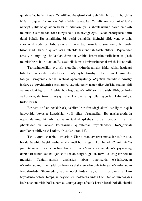 22 
 
qarab tanlab berishi kerak. Osimliklar, ular qismlarining shaklini bilib olish bo‘yicha 
ishlarni o‘quvchilar uy vazifasi sifatida bajaradilar. Osimliklarni yoshini tabiatda 
nafaqat yillik halqalardan balki osimliklarni yillik shoxlanishiga qarab aniqlash 
mumkin. Osimlik bahordan kuzgacha o‘sish davriga ega, kuzdan bahorgacha tinim 
davri boladi. Bu osimlikning bir yoshi demakdir, ikkinchi yilda yana o sish, 
shoxlanish sodir bo ladi. Shoxlanish orasidagi masofa o simlikning bir yoshi 
hisoblanadi, buni o quvchilarga tabiatda tushuntirish talab etiladi. O‘quvchilar 
amaliy bilimga ega bo‘ladilar, daraxtlar yoshini kesmasdan turib ham aniqlash 
mumkinligini bilib oladilar. Bu ekologik, hamda ilmiy tushunchalarni shakllantiradi.  
Tabiatshunoslikni o‘qitish metodlari ti/imida amaliy ishlar tabiat haqidagi 
bilimlarni o zlashtirishda katta rol o‘ynaydi. Amaliy ishlar o‘quvchilarni ular 
faoliyati jarayonida har xil mehnat operatsiyalariga o‘rgatish metodidir. Amaliy 
ishlarga o‘quvchilarning ekskursiya vaqtida tabiiy materiallar yig‘ish, maktab oldi 
yer maydonidagi va tirik tabiat burchagidagi o‘simliklarni parvarish qilish, gerbariy 
va kolleksiyalar tuzish, mulyaj, maket, ko‘rgazmali qurollar tayyorlash kabi faoliyat 
turlari kiradi.  
Birinchi sinfdan boshlab o‘quvchilar "Atrofimizdagi olam" darsligini o‘qish 
jarayonida bevosita kuzatishlar yo‘li bilan o‘rganadilar. Bu mashg‘ulotlarda 
oquvchilarning fikrlash faoliyatini tashkil qilishga yordam beruvchi har xil 
jihozlardan va avvalo ko‘rgazmali qurollardan foydalaniladi. Ko‘rgazmali 
qurollarga tabiiy yoki haqiqiy ob’ektlar kiradi [3].  
Tabiiy qurollar-tabiat jismlaridir. Ular o‘rganilayotgan mavzular to‘g‘risida, 
bolalarda tabiat haqida tushunchalar hosil bo‘lishiga imkon beradi. Chunki sinfda 
jonli tabiatni o‘rganish uchun har xil xona o‘simliklari hamda o‘z joylarining 
daraxtlari uchun xos bo‘lgan shoxchalar, barglar, gullar, meva va urug‘lar bolishi 
mumkin. 
Tabiatshunoslik 
darslarida 
tabiat 
burchagida 
o‘stirilayotgan 
o‘simliklardan, shuningdek gerbariy va ekskursiyadan olib kelingan o‘simliklardan 
foydalaniladi. Shuningdek, tabiiy ob’ektlardan hayvonlarni o‘rganishda ham 
foydalansa boladi. Ko‘pgina hayvonlarni bolalarga sinfda (jonli tabiat burchagida) 
ko‘rsatish mumkin bo‘lsa ham ekskursiyalarga afzallik berish kerak boladi, chunki 
