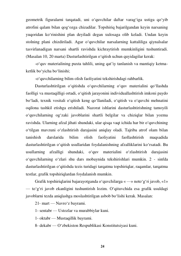 24 
 
geometrik figuralarni tarqatadi, uni o‘quvchilar daftar varag‘iga ustiga qo‘yib 
atrofini qalam bilan qog‘ozga chizadilar. Topshiriq bajarilgandan keyin narsaning 
yuqoridan ko‘rinishini plan deyiladi degan xulosaga olib keladi. Undan keyin 
stolning plani chizdiriladi. Agar o‘quvchilar narsalarning kattaliliga qiynalsalar 
tasvirlanadigan narsani shartli ravishda kichraytirish mumkinligini tushuntiradi. 
(Masalan 10, 20 marta) Dasturlashtirilgan o‘qitish uchun quyidagilar kerak:  
-o‘quv materialining puxta tahlili, uning qat’iy tanlanish va mantiqiy ketma-
ketlik bo‘yicha bo‘linishi;  
-o‘quvchilarning bilim olish faoliyatini tekshirishdagi rahbarlik.  
Dasturlashtirilgan o‘qitishda o‘quvchilarning o‘quv materialini qo‘llashda 
faolligi va mustaqilligi ortadi, o‘qitish jarayonini individuallashtirish imkoni paydo 
bo‘ladi, texnik vositali o‘qitish keng qo‘llaniladi, o‘qitish va o‘quvchi mehnatini 
oqilona tashkil etishga erishiladi. Nazorat ishlarini dasturlashtirishning tamoyili 
o‘quvchilarning og‘zaki javoblarini shartli belgilar va chiziqlar bilan yozma 
ravishda. Ularning afzal jihati shundaki, ular qisqa vaqt ichida har bir o‘quvchining 
o‘tilgan mavzuni o‘zlashtirish darajasini aniqlay oladi. Tajriba atrof olam bilan 
tanishish 
darslarida 
bilim 
olish 
faoliyatini 
faollashtirish 
maqsadida 
dasturlashtirilgan o‘qitish usullaridan foydalanishning afzalliklarini ko‘rsatadi. Bu 
usullarning afzalligi shundaki, o‘quv materialini o‘zlashtirish darajasini 
o‘quvchilarning o‘zlari shu dars mobaynida tekshirishlari mumkin. 2 - sinfda 
dasturlashtirilgan o‘qitishda tezis turidagi tarqatma topshiriqlar, raqamlar, tarqatma 
testlar, grafik topshiriqlardan foydalanish mumkin.  
Grafik topshiriqlarini bajarayotganda o‘quvchilarga « —» noto‘g‘ri javob, «1» 
— to‘g‘ri javob ekanligini tushuntirish lozim. O‘qituvchida esa grafik usuldagi 
javoblarni tezda aniqlashga moslashtirilgan asbob bo‘lishi kerak. Masalan:  
21- mart — Navro‘z bayrami.  
1- sentabr — Ustozlar va murabbiylar kuni.  
1- oktabr — Mustaqillik bayrami.  
8- dekabr — O‘zbekiston Respublikasi Konstitutsiyasi kuni.  
