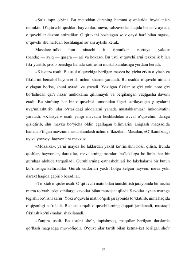25 
 
«So‘z top» o‘yini. Bu metoddan darsning hamma qismlarida foydalanish 
mumkin. O‘qituvchi qushlar, hayvonlar, meva, sabzavotlar haqida bir so‘z aytadi, 
o‘quvchilar davom ettiradilar. O‘qituvchi boshlagan so‘z qaysi harf bilan tugasa, 
o‘quvchi shu harfdan boshlangan so‘zni aytishi kerak.  
Masalan: tulki — ilon — ninachi — it — tipratikan — nortuya — yalqov 
(panda) — ayiq — qarg‘a — ari va hokazo. Bu usul o‘quvchilarni tezkorlik bilan 
fikr yuritib, javob berishga hamda xotirasini mustahkamlashga yordam beradi.  
«Klaster» usuli. Bu usul o‘quvchiga berilgan mavzu bo‘yicha erkin o‘ylash va 
fikrlarini bemalol bayon etish uchun sharoit yaratadi. Bu usulda o‘quvchi nimani 
o‘ylagan bo‘lsa, shuni aytadi va yozadi. Yozilgan fikrlar to‘g‘ri yoki noto‘g‘ri 
bo‘lishidan qat’i nazar muhokama qilinmaydi va belgilangan vaqtgacha davom 
etadi. Bu sinfning har bir o‘quvchisi tomonidan ilgari surilayotgan g‘oyalarni 
uyg‘unlashtirib, ular o‘rtasidagi aloqalarni yanada mustahkamlash imkoniyatini 
yaratadi. «Klastyer» usuli yangi mavzuni boshlashdan avval o‘quvchini darsga 
qiziqtirib, shu mavzu bo‘yicha oldin egallagan bilimlarini aniqlash maqsadida 
hamda o‘tilgan mavzuni mustahkamlash uchun o‘tkaziladi. Masalan, «O‘lkamizdagi 
uy va yovvoyi hayvonlar» mavzusi.  
«Mozaika», ya’ni mayda bo‘laklardan yaxlit ko‘rinishni hosil qilish. Bunda 
qushlar, hayvonlar, daraxtlar, mevalarning rasmlari bo‘laklarga bo‘linib, har bir 
guruhga alohida tarqatiladi. Guruhlarning qatnashchilari bo‘lakchalarni bir butun 
ko‘rinishga keltiradilar. Guruh sardorlari yaxlit holga kelgan hayvon, meva yoki 
daraxt haqida gapirib beradilar.  
«To‘xtab o‘qish» usuli. O‘qituvchi matn bilan tanishtirish jarayonida bir necha 
marta to‘xtab, o‘quvchilarga savollar bilan murojaat qiladi. Savollar aynan matnga 
tegishli bo‘lishi zarur. Yoki o‘quvchi matn o‘qish jarayonida to‘xtatilib, nima haqida 
o‘qiganligi so‘raladi. Bu usul orqali o‘quvchilarning diqqati jamlanadi, mustaqil 
fikrlash ko‘nikmalari shakllanadi.  
«Zanjir» usuli. Bu usulni she’r, topishmoq, maqollar berilgan darslarda 
qo‘llash maqsadga mu-vofiqdir. O‘quvchilar tartib bilan ketma-ket berilgan she’r 
