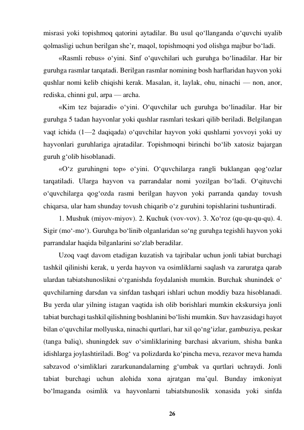 26 
 
misrasi yoki topishmoq qatorini aytadilar. Bu usul qo‘llanganda o‘quvchi uyalib 
qolmasligi uchun berilgan she’r, maqol, topishmoqni yod olishga majbur bo‘ladi.  
«Rasmli rebus» o‘yini. Sinf o‘quvchilari uch guruhga bo‘linadilar. Har bir 
guruhga rasmlar tarqatadi. Berilgan rasmlar nomining bosh harflaridan hayvon yoki 
qushlar nomi kelib chiqishi kerak. Masalan, it, laylak, ohu, ninachi — non, anor, 
rediska, chinni gul, arpa — archa.  
«Kim tez bajaradi» o‘yini. O‘quvchilar uch guruhga bo‘linadilar. Har bir 
guruhga 5 tadan hayvonlar yoki qushlar rasmlari teskari qilib beriladi. Belgilangan 
vaqt ichida (1—2 daqiqada) o‘quvchilar hayvon yoki qushlarni yovvoyi yoki uy 
hayvonlari guruhlariga ajratadilar. Topishmoqni birinchi bo‘lib xatosiz bajargan 
guruh g‘olib hisoblanadi.  
«O‘z guruhingni top» o‘yini. O‘quvchilarga rangli buklangan qog‘ozlar 
tarqatiladi. Ularga hayvon va parrandalar nomi yozilgan bo‘ladi. O‘qituvchi 
o‘quvchilarga qog‘ozda rasmi berilgan hayvon yoki parranda qanday tovush 
chiqarsa, ular ham shunday tovush chiqarib o‘z guruhini topishlarini tushuntiradi.  
1. Mushuk (miyov-miyov). 2. Kuchuk (vov-vov). 3. Xo‘roz (qu-qu-qu-qu). 4. 
Sigir (mo‘-mo‘). Guruhga bo‘linib olganlaridan so‘ng guruhga tegishli hayvon yoki 
parrandalar haqida bilganlarini so‘zlab beradilar.  
Uzoq vaqt davom etadigan kuzatish va tajribalar uchun jonli tabiat burchagi 
tashkil qilinishi kerak, u yerda hayvon va osimliklarni saqlash va zaruratga qarab 
ulardan tabiatshunoslikni o‘rganishda foydalanish mumkin. Burchak shunindek o‘ 
quvchilarning darsdan va sinfdan tashqari ishlari uchun moddiy baza hisoblanadi. 
Bu yerda ular yilning istagan vaqtida ish olib borishlari mumkin ekskursiya jonli 
tabiat burchagi tashkil qilishning boshlanini bo‘lishi mumkin. Suv havzasidagi hayot 
bilan o‘quvchilar mollyuska, ninachi qurtlari, har xil qo‘ng‘izlar, gambuziya, peskar 
(tanga baliq), shuningdek suv o‘simliklarining barchasi akvarium, shisha banka 
idishlarga joylashtiriladi. Bog‘ va polizdarda ko‘pincha meva, rezavor meva hamda 
sabzavod o‘simliklari zararkunandalarning g‘umbak va qurtlari uchraydi. Jonli 
tabiat burchagi uchun alohida xona ajratgan ma’qul. Bunday imkoniyat 
bo‘lmaganda osimlik va hayvonlarni tabiatshunoslik xonasida yoki sinfda 

