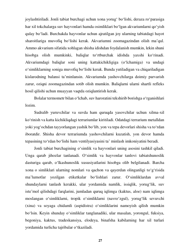 27 
 
joylashtiriladi. Jonli tabiat burchagi uchun xona yorug‘ bo‘lishi, deraza ro‘parasiga 
har xil tokchalarga suv hayvonlari hamda osimliklari bo‘lgan akvariumlarni qo‘yish 
qulay bo‘ladi. Burchakda hayvonlar uchun ajratilgan joy ularning tabiatdagi hayot 
sharoitlariga muvofiq bo‘lishi kerak. Akvariumni zoomagazindan olish ma’qul. 
Ammo akvarium sifatida xohlagan shisha idishdan foydalanish mumkin, lekin shuni 
hisobga olish mumkinki, baliqlar to‘rtburchak idishda yaxshi ko‘rinadi. 
Akvariumdagi baliqlar soni uning kattakichikligiga (o‘lchamiga) va undagi 
o‘simliklarning soniga muvofiq bo‘lishi kerak. Bunda yutiladigan va chiqariladigan 
kislarodning balansi ta’minlansin. Akvariumda yashovchilarga doimiy parvarish 
zarur, oziqni zoomagazindan sotib olish mumkin. Baliqlarni ularni shartli refleks 
hosil qilishi uchun muayyan vaqtda oziqlantirish kerak.  
Bolalar termometr bilan o‘lchab, suv haroratini tekshirib borishga o‘rganishlari 
lozim.  
Sudralib yuruvchilar va suvda ham quruqda yasovchilar uchun xilma-xil 
ko‘rinish va katta kichikliqdagi terrariumlar kiritiladi. Odatdagi terrarium metalldan 
yoki yog‘ochdan tayyorlangan yashik bo‘lib, yon va tepa devorlari shisha va to‘rdan 
iboratdir. Shisha devor terrariumda yashovchilarni kuzatish, yon devor hamda 
tepasining to‘rdan bo‘lishi ham ventilyasiyasini ta’ minlash imkoniyatini beradi.  
Jonli tabiat burchagining o‘simlik va hayvonlari uning asosini tashkil qiladi. 
Unga qarab jihozlar tanlanadi. O‘simlik va hayvonlar tanlovi tabiatshunoslik 
dasturiga qarab, o‘lkashunoslik xususiyatlarini hisobga olib belgilanadi. Barcha 
xona o simliklari ularning nomlari va qachon va qayerdan olinganligi to‘g‘risida 
ma’lumotlar yozilgan etiketkalar bo‘lishlari zarur. O‘simliklardan avval 
shundaylarni tanlash kerakki, ular yordamida namlik, issiqlik, yorug‘lik, suv 
iste’mol qilishdagi farqlarini, jumladan quruq iqlimga (kaktus, aloe) nam iqlimga 
moslangan o‘simliklarni, tropik o‘simliklarni (navro‘zgul), yorug‘lik sevuvchi 
(xina) va soyaga chidamli (aspidistra) o‘simliklarini namoyish qilish mumkin 
bo‘lsin. Keyin shunday o‘simliklar tanglanadiki, ular masalan, yorongul, fuksiya, 
begoniya, kaktus, tradeskansiya, elodeya, binafsha kabilarning har xil turlari 
yordamida turlicha tajribalar o‘tkaziladi.  
