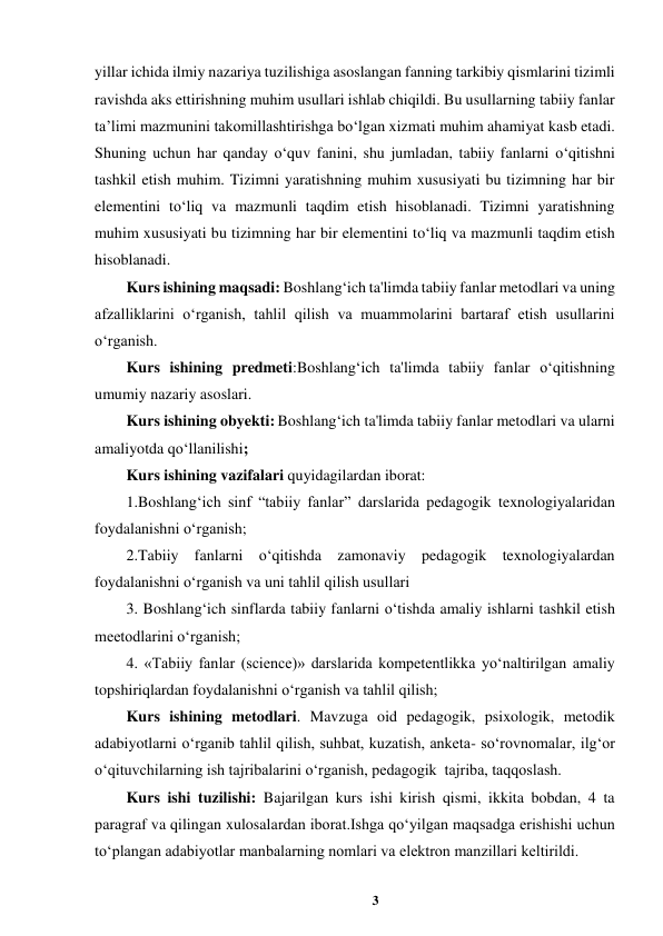 3 
 
yillar ichida ilmiy nazariya tuzilishiga asoslangan fanning tarkibiy qismlarini tizimli 
ravishda aks ettirishning muhim usullari ishlab chiqildi. Bu usullarning tabiiy fanlar 
ta’limi mazmunini takomillashtirishga bo‘lgan xizmati muhim ahamiyat kasb etadi. 
Shuning uchun har qanday o‘quv fanini, shu jumladan, tabiiy fanlarni o‘qitishni 
tashkil etish muhim. Tizimni yaratishning muhim xususiyati bu tizimning har bir 
elementini to‘liq va mazmunli taqdim etish hisoblanadi. Tizimni yaratishning 
muhim xususiyati bu tizimning har bir elementini to‘liq va mazmunli taqdim etish 
hisoblanadi.   
Kurs ishining maqsadi: Boshlang‘ich ta'limda tabiiy fanlar metodlari va uning 
afzalliklarini oʻrganish, tahlil qilish va muammolarini bartaraf etish usullarini 
oʻrganish. 
Kurs ishining predmeti:Boshlang‘ich ta'limda tabiiy fanlar o‘qitishning 
umumiy nazariy asoslari.   
Kurs ishining obyekti: Boshlang‘ich ta'limda tabiiy fanlar metodlari va ularni 
amaliyotda qo‘llanilishi;  
Kurs ishining vazifalari quyidagilardan iborat: 
1.Boshlang‘ich sinf “tabiiy fanlar” darslarida pedagogik texnologiyalaridan 
foydalanishni oʻrganish; 
2.Tabiiy fanlarni o‘qitishda zamonaviy pedagogik texnologiyalardan 
foydalanishni oʻrganish va uni tahlil qilish usullari  
3. Boshlang‘ich sinflarda tabiiy fanlarni o‘tishda amaliy ishlarni tashkil etish 
meetodlarini o‘rganish; 
4. «Tabiiy fanlar (science)» darslarida kompetentlikka yo‘naltirilgan amaliy 
topshiriqlardan foydalanishni o‘rganish va tahlil qilish; 
Kurs ishining metodlari. Mavzuga oid pedagogik, psixologik, metodik 
adabiyotlarni oʻrganib tahlil qilish, suhbat, kuzatish, anketa- soʻrovnomalar, ilgʻor 
oʻqituvchilarning ish tajribalarini oʻrganish, pedagogik  tajriba, taqqoslash. 
Kurs ishi tuzilishi: Bajarilgan kurs ishi kirish qismi, ikkita bobdan, 4 ta 
paragraf va qilingan xulosalardan iborat.Ishga qoʻyilgan maqsadga erishishi uchun 
toʻplangan adabiyotlar manbalarning nomlari va elektron manzillari keltirildi. 
