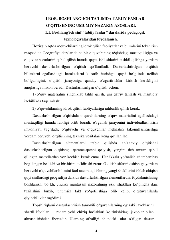 4 
 
I BOB. BOSHLANG‘ICH TA'LIMDA TABIIY FANLAR 
O‘QITISHNING UMUMIY NAZARIY ASOSLARI. 
1.1. Boshlang‘ich sinf “tabiiy fanlar” darslarida pedagogik 
texnologiyalaridan foydalanish. 
Hozirgi vaqtda o‘quvchilarning idrok qilish faoliyatlar va bilimlarini tekshirish 
maqsadida Geografiya darslarida ha bir o‘quvchining o‘qishdagi mustaqilligiga va 
o‘quv axborotlarini qabul qilish hamda qayta ishlashlarini tashkil qilishga yordam 
beruvchi dasturlashtirilgan o‘qitish qo‘llaniladi. Dasturlashtirilgan o‘qitish 
bilimlarni egallashdagi harakatlarni kuzatib borishga, qaysi bo‘g‘inda uzilish 
bo‘lganligini, o‘qitish jarayoniga qanday o‘zgartirishlar kiritish kerakligini 
aniqlashga imkon beradi. Dasturlashtirilgan o‘qitish uchun:  
1) o‘quv materialini sinchiklab tahlil qilish, uni qat’iy tanlash va mantiqiy 
izchillikda taqsimlash;  
2) o‘quvchilarning idrok qilish faoliyatlariga rahbarlik qilish kerak.  
Dasturlashtirilgan o‘qitishda o‘quvchilarning o‘quv materialini egallashdagi 
mustaqilligi hamda faolligi ortib boradi: o‘rgatish jarayonini individuallashtirish 
imkoniyati tug‘iladi; o‘qituvchi va o‘quvchilar mehnatini takomillashtirishga 
yordam beruvchi o‘qitishning texnika vositalari keng qo‘llaniladi.  
Dasturlashtirilgan 
elementlarni 
tatbiq 
qilishda 
an’anaviy 
o‘qitishni 
dasturlashtirilgan o‘qitishga qarama-qarshi qo‘yish, yangini deb umum qabul 
qilingan metodlardan voz kechish kerak emas. Har ikkala yo‘nalish chambarchas 
bog‘langan bo‘lishi va bir-birini to‘ldirishi zarur. O‘qitish sifatini oshishiga yordam 
beruvchi o‘quvchilar bilimini faol nazorat qilishning yangi shakllarini ishlab chiqish 
quyi sinflardagi geografiya darsida dasturlashtirilgan elementlardan foydalanishning 
boshlanishi bo‘ldi, chunki muntazam nazoratning eski shakllari ko‘pincha dars 
tuzilishini buzib, unumsiz fakt yo‘qotilishiga olib kelib, o‘qituvchilarda 
qiyinchiliklar tug‘dirdi.  
Topshiriqlarni dasturlashtirish tamoyili o‘quvchilarning og‘zaki javoblarini 
shartli ifodalar — raqam yoki chiziq bo‘laklari ko‘rinishidagi javoblar bilan 
almashtirishdan iboratdir. Ularning afzalligi shundaki, ular o‘tilgan dastur 
