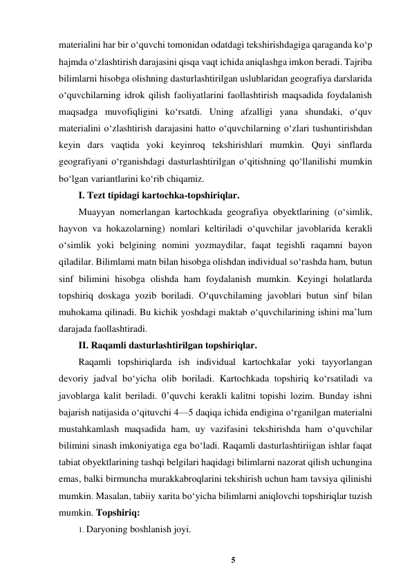 5 
 
materialini har bir o‘quvchi tomonidan odatdagi tekshirishdagiga qaraganda ko‘p 
hajmda o‘zlashtirish darajasini qisqa vaqt ichida aniqlashga imkon beradi. Tajriba 
bilimlarni hisobga olishning dasturlashtirilgan uslublaridan geografiya darslarida 
o‘quvchilarning idrok qilish faoliyatlarini faollashtirish maqsadida foydalanish 
maqsadga muvofiqligini ko‘rsatdi. Uning afzalligi yana shundaki, o‘quv 
materialini o‘zlashtirish darajasini hatto o‘quvchilarning o‘zlari tushuntirishdan 
keyin dars vaqtida yoki keyinroq tekshirishlari mumkin. Quyi sinflarda 
geografiyani o‘rganishdagi dasturlashtirilgan o‘qitishning qo‘llanilishi mumkin 
bo‘lgan variantlarini ko‘rib chiqamiz.  
I. Tezt tipidagi kartochka-topshiriqlar.  
Muayyan nomerlangan kartochkada geografiya obyektlarining (o‘simlik, 
hayvon va hokazolarning) nomlari keltiriladi o‘quvchilar javoblarida kerakli 
o‘simlik yoki belgining nomini yozmaydilar, faqat tegishli raqamni bayon 
qiladilar. Bilimlami matn bilan hisobga olishdan individual so‘rashda ham, butun 
sinf bilimini hisobga olishda ham foydalanish mumkin. Keyingi holatlarda 
topshiriq doskaga yozib boriladi. O‘quvchilaming javoblari butun sinf bilan 
muhokama qilinadi. Bu kichik yoshdagi maktab o‘quvchilarining ishini ma’lum 
darajada faollashtiradi.  
II. Raqamli dasturlashtirilgan topshiriqlar.  
Raqamli topshiriqlarda ish individual kartochkalar yoki tayyorlangan 
devoriy jadval bo‘yicha olib boriladi. Kartochkada topshiriq ko‘rsatiladi va 
javoblarga kalit beriladi. 0’quvchi kerakli kalitni topishi lozim. Bunday ishni 
bajarish natijasida o‘qituvchi 4—5 daqiqa ichida endigina o‘rganilgan materialni 
mustahkamlash maqsadida ham, uy vazifasini tekshirishda ham o‘quvchilar 
bilimini sinash imkoniyatiga ega bo‘ladi. Raqamli dasturlashtiriigan ishlar faqat 
tabiat obyektlarining tashqi belgilari haqidagi bilimlarni nazorat qilish uchungina 
emas, balki birmuncha murakkabroqlarini tekshirish uchun ham tavsiya qilinishi 
mumkin. Masalan, tabiiy xarita bo‘yicha bilimlarni aniqlovchi topshiriqlar tuzish 
mumkin. Topshiriq:  
1. Daryoning boshlanish joyi.  
