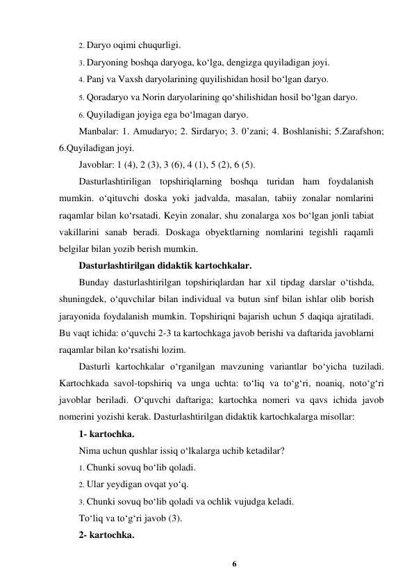 6 
 
2. Daryo oqimi chuqurligi.  
3. Daryoning boshqa daryoga, ko‘lga, dengizga quyiladigan joyi.  
4. Panj va Vaxsh daryolarining quyilishidan hosil bo‘lgan daryo.  
5. Qoradaryo va Norin daryolarining qo‘shilishidan hosil bo‘lgan daryo.  
6. Quyiladigan joyiga ega bo‘lmagan daryo.  
Manbalar: 1. Amudaryo; 2. Sirdaryo; 3. 0’zani; 4. Boshlanishi; 5.Zarafshon; 
6.Quyiladigan joyi.  
Javoblar: 1 (4), 2 (3), 3 (6), 4 (1), 5 (2), 6 (5).  
Dasturlashtiriligan topshiriqlarning boshqa turidan ham foydalanish 
mumkin. o‘qituvchi doska yoki jadvalda, masalan, tabiiy zonalar nomlarini 
raqamlar bilan ko‘rsatadi. Keyin zonalar, shu zonalarga xos bo‘lgan jonli tabiat 
vakillarini sanab beradi. Doskaga obyektlarning nomlarini tegishli raqamli 
belgilar bilan yozib berish mumkin.  
Dasturlashtirilgan didaktik kartochkalar.  
Bunday dasturlashtirilgan topshiriqlardan har xil tipdag darslar o‘tishda, 
shuningdek, o‘quvchilar bilan individual va butun sinf bilan ishlar olib borish 
jarayonida foydalanish mumkin. Topshiriqni bajarish uchun 5 daqiqa ajratiladi. 
Bu vaqt ichida: o‘quvchi 2-3 ta kartochkaga javob berishi va daftarida javoblarni 
raqamlar bilan ko‘rsatishi lozim.  
Dasturli kartochkalar o‘rganilgan mavzuning variantlar bo‘yicha tuziladi. 
Kartochkada savol-topshiriq va unga uchta: to‘liq va to‘g‘ri, noaniq, noto‘g‘ri 
javoblar beriladi. O‘quvchi daftariga; kartochka nomeri va qavs ichida javob 
nomerini yozishi kerak. Dasturlashtirilgan didaktik kartochkalarga misollar:  
1- kartochka.  
Nima uchun qushlar issiq o‘lkalarga uchib ketadilar?  
1. Chunki sovuq bo‘lib qoladi.  
2. Ular yeydigan ovqat yo‘q.  
3. Chunki sovuq bo‘lib qoladi va ochlik vujudga keladi.  
To‘liq va to‘g‘ri javob (3).  
2- kartochka.  
