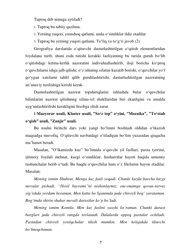 7 
 
Tuproq deb nimaga aytiladi?  
1. Tuproq bu tabiiy qazilma.  
2. Yerning yuqori, yumshoq qatlami, unda o‘simliklar ildiz otadilar  
3. Tuproq bu yerning yuqori qatlami. To‘liq va to‘g‘ri javob (2).  
Geografiya darslarida o‘qituvchi dasturlashtirilgan o‘qitish elementlaridan 
foydalana turib, shuni esda tutishi kerakki faoliyatning bu turida guruh bo‘lib 
o‘qitishdagi ketma-ketlik nazoratini individuallashtirib, iloji boricha ko‘proq 
o‘quvchilarni ishga jalb qilishi; o‘z ishining sifatini kuzatib borishi, o‘quvchilar yo‘l 
qo‘ygan xatolarni tahlil qilib guruhlashtirishi; dasturlashtirilgan nazoratning 
an’anaviy tuzilishiga kirishi kerak.  
Dasturlashtirilgan nazorat topshiriqlarini ishlashda bular 
o‘quvchilar 
bilimlarini nazorat qilishning xilma-xil shakllaridan biri ekanligini va amalda 
uyg‘unlashtirilishi kerakligini hisobga olish zarur.  
I-Muzyorar usuli, Klaster usuli, ”So‘z top” o‘yini, ”Mozaika”, ”To‘xtab 
o‘qish” usuli, ”Zanjir” usuli.  
Bu usulni birinchi dars yoki yangi bo‘limni boshlash oldidan o‘tkazish 
maqsadga muvofiq. O‘qituvchi navbatdagi o‘tiladigan bo‘lim yuzasidan qisqacha 
ma’lumot beradi.  
Masalan, ”O‘lkamizda kuz” bo‘limida o‘quvchi yil fasllari, paxta tyerimi, 
ijtimoiy foydali mehnat, kuzgi o‘simliklar, hasharotlar hayoti haqida umumiy 
tushunchalar berib o‘tadi. Bu haqda o‘quvchilar ham o‘z fikrlarini bayon etadilar. 
Masalan:  
Mening ismim Shuhrat. Menga kuz fasli yoqadi. Chunki kuzda barcha kuzgi 
mevalar pishadi, “Hosil bayrami”ni nishonlaymiz, ota-onamga qovun-tarvuz 
yig‘ishda yordam beraman. Men katta bo‘lganimda juda chiroyli bog‘ yarataman. 
Bog‘imda shirin-shakar mevali daraxtlar ko‘p bo‘ladi.  
Mening ismim Komila. Men kuz faslini yaxshi ko‘raman. Chunki daraxt 
barglari juda chiroyli rangda tovlanadi. Dalalarda oppoq paxtalar ochiladi. 
Paxtadan chiroyli yostiqchalar tikish mumkin. Men kelajakda tikuvchi 
bo‘lmoqchiman.  
